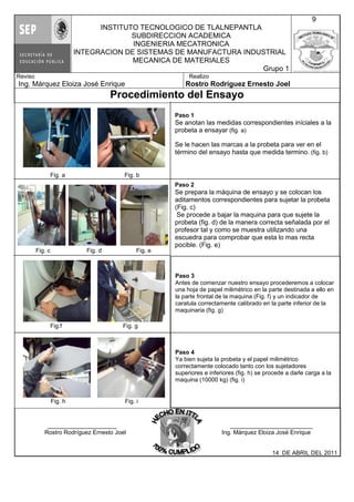 Fig. a Fig. b
Fig. c Fig. d Fig. e
Fig.f Fig. g
Fig. h Fig. i
INSTITUTO TECNOLOGICO DE TLALNEPANTLA
SUBDIRECCION ACADEMICA
INGENIERIA MECATRONICA
INTEGRACION DE SISTEMAS DE MANUFACTURA INDUSTRIAL
MECANICA DE MATERIALES
Grupo 1
9
Reviso
Ing. Márquez Eloiza José Enrique
Realizo
Rostro Rodríguez Ernesto Joel
Procedimiento del Ensayo
_____________________ _________________________
Rostro Rodríguez Ernesto Joel Ing. Márquez Eloiza José Enrique
14 DE ABRIL DEL 2011
Paso 1
Se anotan las medidas correspondientes iníciales a la
probeta a ensayar (fig. a)
Se le hacen las marcas a la probeta para ver en el
término del ensayo hasta que medida termino. (fig. b)
Paso 2
Se prepara la máquina de ensayo y se colocan los
aditamentos correspondientes para sujetar la probeta
(Fig. c)
Se procede a bajar la maquina para que sujete la
probeta (fig. d) de la manera correcta señalada por el
profesor tal y como se muestra utilizando una
escuedra para comprobar que esta lo mas recta
pocible. (Fig. e)
Paso 3
Antes de comenzar nuestro ensayo procederemos a colocar
una hoja de papel milimétrico en la parte destinada a ello en
la parte frontal de la maquina (Fig. f) y un indicador de
caratula correctamente calibrado en la parte inferior de la
maquinaria (fig. g)
Paso 4
Ya bien sujeta la probeta y el papel milimétrico
correctamente colocado tanto con los sujetadores
superiores e inferiores (fig. h) se procede a darle carga a la
maquina (10000 kg) (fig. i)
 