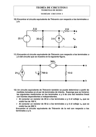 TEORÍA DE CIRCUITOS I
TEOREMAS DE REDES
TEORÍADE CIRCUITOS I
10) Encontrar el circuito equivalente de Thévenin con respecto a los terminales a
y b.
11) Encuentre el circuito equivalente de Thévenin con respecto a los terminales a
y b del circuito que se muestra en la siguiente figura.
12) Un circuito equivalente de Thévenin también se puede determinar a partir de
medidas tomadas en el par de terminales de interés. Suponga que se hicieron
las siguientes mediciones en los terminales a y b de una red resistiva lineal
con fuentes dependientes e independientes.
 Al conectar un resistor de 20 Ω a los terminales a y b el voltaje vab que se
midió fue de 100 V.
 Al conectar un resistor de 50 Ω a los terminales a y b el voltaje vab que se
midió fue de 200 V.
Encuentre el circuito equivalente de Thévenin de la red con respecto a los
terminales a y b.
4
 