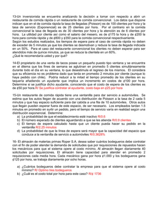 13-Un inversionista se encuentra analizando la decisión a tomar con respecto a abrir un
restaurante de comida rápida o un restaurante de comida convencional. Los datos que dispone
indican que en el de comida rápida la tasa de llegadas (Poisson) es de 100 clientes por hora y la
tasa de servicio (Exponencial) es de 25 clientes por hora. Por el contrario en la comida
convencional la tasa de llegada es de 30 clientes por hora y la atención es de 6 clientes por
hora. La utilidad por cliente así como el salario del mesero, es de ¢175 la hora y de ¢200 la
hora para comida rápida y de ¢800 y ¢350 para la comida convencional respectivamente.
Según los estudios realizados, los tiempos de espera para el caso de comida rápida no deben
de exceder de 5 minutos ya que los clientes se desmotivan y reduce la tasa de llegada indicada
en un 50%. Para el caso del restaurante convencional los clientes no deben esperar para ser
atendidos más de quince minutos, ya que se reduce la clientela en un 60%.
¿Qué le recomendaría usted y por qué?
14-El propietario de una venta de tacos posee un pequeño puesto tipo ventana y se encuentra
en el dilema que los fines de semana se aglutinan en promedio 5 clientes simultáneamente
durante todo el día en su ventana, lo que desestimula el regreso de los mismos. El considera
que su eficiencia no es problema dado que tarda en promedio 2 minutos por cliente (aunque lo
haya pedido con chile). Podría reducir a la mitad el tiempo promedio de los clientes en su
taquería añadiendo un ayudante que implica un incremento en costos de ¢100 por hora.
Determine si se justifica dicho ayudante, conociendo que el costo de espera de los clientes es
de ¢50 por hora.R/ Se justifica contratar al ayudante, costo baja en ¢25 por hora
15-Un restaurante de comida rápida tiene una ventanilla para dar servicio a automóviles. Se
estima que los autos llegan de acuerdo con una distribución de Poisson a la tasa de 2 cada 5
minutos y que hay espacio suficiente para dar cabida a una fila de 10 automóviles. Otros autos
que llegan pueden esperar fuera de este espacio, de ser necesario. Los empleados tardan 1.5
minutos en promedio en surtir un pedido, pero el tiempo de servicio varía en realidad según una
distribución exponencial. Determine:
a) La probabilidad de que el establecimiento esté inactivo R/0.6
b) El número esperado de clientes aguardando a que se les atienda R/0.9 clientes
c) El tiempo de espera calculado hasta que un cliente pueda hacer su pedido en la
ventanilla R/2.25 minutos
d) La probabilidad de que la línea de espera será mayor que la capacidad del espacio que
conduce a la ventanilla de servicio a automóviles R/0.3628%
16- El almacén de materias primas Roper S.A. desea saber cuántos bodegueros debe contratar
con el fin de poder atender la demanda de solicitudes que por requisiciones de repuestos hacen
los mecánicos para que el sistema opere al costo mínimo. Al almacén llegan diariamente 40
solicitudes por requisiciones. El almacén tiene capacidad para atender en promedio 2
requisiciones cada media hora. Cada mecánico gana por hora ¢1.000 y los bodegueros gana
¢125 por hora, se trabaja diariamente por ocho horas.
a) ¿Cuántos bodegueros debe contratar la empresa para que el sistema opere al costo
mínimo? R/ Optimo tres bodegueros
b) ¿Cuál es el costo total por hora para este caso? R/¢ 1736
 