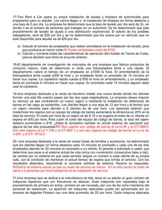 17-Tico Rent a Car opera su propia instalación de lavado y limpieza de automóviles para
prepararlos para su alquiler. Los carros llegan a la instalación de limpieza en forma aleatoria a
una tasa de 5 por día. La empresa ha determinado que la tasa de lavado por día será de 2n, en
donde n es el número de personas que trabajan en un automóvil. Se ha determinado que este
procedimiento de lavado se ajusta a una distribución exponencial. El salario de los posibles
trabajadores, será de $30 por día y se ha determinado que los costos por un vehículo que no
esté disponible para alquiler es de $25 por día.
a) Calcule el número de empleados que deben contratarse en la instalación de lavado, para
que produzca el menor costo.R/ Cuatro empleados costo de $162
b) Calcule y comente todas las características de operación del modelo de Teoría de Colas,
para la decisión que tomó en el punto anterior.
18-El departamento de investigación de mercados de una empresa que fabrica productos de
consumo masivo, trata de determinar si renta una fotocopiadora lenta o una rápida. El
departamento valora el tiempo de un empleado en ¢1500 la hora. El arrendamiento de la
fotocopiadora lenta cuesta ¢400 la hora y un empleado tarda un promedio de 10 minutos en
hacer sus copias. La copiadora rápida cuesta ¢1500 la hora en arrendamiento, y un empleado
tarda en promedio 6 minutos en hacer sus copias. En promedio cada 15 minutos alguien debe
usar la copiadora.
19-Una empresa dedicada a la venta de bisutería instaló una nueva tienda donde los clientes
forman una sola fila cuando pasan por las dos cajas registradoras. La empresa desea mejorar
su servicio ya sea contratando un nuevo cajero o mediante la instalación de detectores de
barras en las cajas ya existentes. Los clientes llegan a una tasa de 12 por hora y el tiempo que
un cajero necesita para atender a 8 clientes es de una hora. Los asesores estiman que
modernizar los cajeros con un equipo de código de barras aumentaría la eficiencia en 20% en la
tasa de servicio. El costo por hora de un cajero es de $ 15 y se sugiere el costo de un cliente en
espera en $30 por hora. Para cubrir el costo del equipo de código de barras, la tasa del cajero
debería aumentarse a $19. ¿Debe la compañía cambiar su actual sistema de operación por
alguna de las dos propuestas?R/ Dos cajeros con código de barras el Ls=2.05 y el CT=$99.5.
Con tres cajeros el Ls=1.736 y el CT=$97.1 y con dos cajeros sin código de barras el Ls es de
3.429 y el CT= $132.9
20- Una empresa dedicada a la venta de varias líneas de tornillos y accesorios, ha determinado
que los clientes llegan en forma aleatoria cada 10 minutos en promedio y cada uno de los tres
empleados atiende en 20 minutos en promedio a un cliente. El gerente a solicitado a usted, que
determine que pasa si el sistema actual de cola única con numeración consecutiva (take a tab),
se cambia por un sistema en que cada servidor asigna un número a cada cliente de su propia
cola, con la condición de mantener el actual tiempo de espera que brinda el servicio. Con los
resultados obtenidos, recomiende si conviene cambiar de sistema. Razone su respuesta.
R/Optimo el sistema actual ya que su costo de servicio es menor. En la otra opción el costo se
eleva a 5 personas por hora trabajando en la instalación de servicio
21-Una empresa que se dedica a la manufactura de tela, tiene en su planta un gran número de
máquinas tejedoras que con frecuencia se atascan. Esas máquinas son reparadas bajo el
procedimiento de primera en entrar, primera en ser revisada, por uno de los ocho miembros del
personal de reparación. La aparición de máquinas atascadas puede ser aproximada por un
proceso de llegadas Poisson con una tasa promedio de 25 por hora. Cada máquina atascada
 