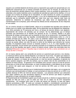 requiere una cantidad aleatoria de tiempo para su reparación que puede ser aproximada por una
distribución exponencial con un tiempo promedio de servicio de 15 minutos. El costo de una
hora de producción pérdida debería incluir costos explícitos, como la cantidad de ganancias no
obtenidas y los costos implícitos como, la pérdida de voluntad por parte de los clientes, si no se
cumple con la fecha de entrega de la mercadería. Si cada mecánico le cuesta a la empresa
¢1280 por hora, incluyendo las cargas sociales; y a su vez el departamento de contabilidad ha
estimado que la compañía pierde ¢2560 por cada hora que una máquina este fuera de
operación. Determine la cantidad de mecánicos que debe tener el departamento de
mantenimiento de la empresa, para minimizar los efectos de las composturas de las máquinas
en sus costos.
22- Un cinema ubicado en el Mall Estrella, utiliza en la actualidad tres taquillas para atender el
público que va a asistir a las diferentes salas. Se ha observado que las llegadas son aleatorias,
a un ritmo promedio de 75 personas por hora y el tiempo de servicio tiende a ser aleatorio,
dependiendo del número de entradas que se compre. Se ha determinado que el tiempo
promedio que permanece en la taquilla una persona es de 1.5 minutos. Debido a la gran
demanda de locales comerciales que se presentó al inicio de la construcción, el propietario del
cinema, compró locales para las taquillas considerablemente distanciadas entre sí y de la
entrada principal de las salas. En vista a que se pretende realizar una ampliación en las
instalaciones del Mall, tiene la posibilidad de reubicar las taquillas en una sola área, de tal
manera se puede utilizar una sola fila para la venta de los boletos que alimente las nuevas
taquillas. El propietario desea conocer si necesita construir 2, 3, 4, 5 o más taquillas con el
sistema propuesto, de tal manera que el tiempo promedio en el sistema de líneas de espera de
cada una de las taquillas sea igual o menor al sistema actual. (utilice tres decimales para los
cálculos).R/Necesita construir 3 taquillas bajo el sistema de ina fila y varios servidores con un
tiempo de Ws= 2 minutos
23- Un banco planea abrir una ventanilla de servicio en automóvil para servicio a los clientes.
La Gerencia estima que los clientes llegarán a una tasa de 15 por hora. El cajero que estará en
la ventanilla puede atender clientes a razón de uno cada tres minutos. Por la disponibilidad
limitada de espacio y el deseo de proporcionar un nivel de servicio aceptable, el gerente de
banco quisiera asegurar, con 95% de certeza, que no existen más de tres automóviles en el
sistema al mismo tiempo. El gerente lo ha contratado para conocer cuál es el nivel de servicio
actual para un límite de tres automóviles, su costo correspondiente y cuál debería de ser la tasa
de servicio del cajero para asegurar un nivel de servicio del 95% para un límite de tres
automóviles.
El gerente desea conocer además que si modernizando la estación del cajero, con un equipo de
cómputo que semiautomatice el trabajo, el cual aumentaría la tasa de servicio en un 60% si se
pudiese alcanzar el 95% de nivel de servicio deseado. Los asesores estiman que colocando
otro cajero (sistema con dos servidores) lograría el nivel de servicio que desea el gerente,
alquilando un lugar colindante con el cajero existente.
El Departamento de Contabilidad sugiere que el costo actual de un cliente en espera debería ser
valuado en $30 por hora y que el costo por hora de un cajero es de $15 incluyendo
prestaciones. Sin embargo para cubrir el costo del equipo de cómputo, la tasa del cajero
debería aumentarse a $54. El costo por concepto de alquiler y remodelación aumentaría el
costo del servicio a $35 la hora. ¿Cuál alternativa recomendaría usted al gerente del banco?
 