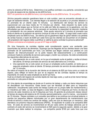 primo le cobraría ¢100 la hora. Determine si se justifica contratar a su pariente, conociendo que
el costo de espera de los clientes es de ¢220 la hora.
R/CT sin pariente es de ¢660 la hora y con el pariente es de ¢595 la hora. Sí se justifica.
28-Una pequeña estación gasolinera tiene un solo surtidor, pero se encuentra ubicada en un
lugar de bastante tránsito. Los clientes llegan a la estación de acuerdo a un proceso aleatorio a
un promedio de un cliente cada 10 minutos. La distribución del tiempo de servicio es
exponencial con una tasa media de 7.5 minutos por cliente. Esta situación ha dado como
resultado colas largas que se forman en la calle por falta de espacio en la gasolinera, con las
dificultades que eso conlleva. Se ha pensado en aumentar la capacidad de atención mediante
la contratación de una persona adicional. Esta ayuda reduciría a 5 minutos el promedio que
tarda el cliente en la estación de servicio (incluye la cola en la calle). El pago total a este nuevo
empleado sería de $500 la hora. Se estima que la gasolinera deja de ganar debido a la pérdida
de ventas futuras a razón de $300 por cada hora que los clientes se encuentran en el sistema.
¿El propietario del negocio debe cuantificar si valdría la pena contratar la persona adicional?
R/Debe contratarse al empleado ya que el CT baja en $250
29- Una franquicia de comidas rápidas está considerando operar una ventanilla para
automóviles de servicio de alimentos. Suponga que las llegadas de los clientes tienen una tasa
promedio de 24 automóviles por hora. Los clientes que llegan colocan sus pedidos en una
estación de intercomunicación en la parte trasera del estacionamiento y a continuación
conducen hasta la ventanilla de servicio para pagar y recibir sus compras. Se está considerando
las siguientes alternativas de servicio.
• Una operación de un solo canal, en la que el empleado surte el pedido y recibe el dinero
del cliente. El tiempo promedio de servicio de esta alternativa es 2 minutos.
• Una operación de un solo canal, en el que un empleado surte el pedido, en tanto que un
segundo empleado cobra al cliente. El tiempo promedio de servicio de esta alternativa es
de 1.5 minutos.
Se valora el impacto de la duración del cliente en el sistema de $25 por hora como un costo de
espera, para reflejar el hecho de que en el negocio de las comidas rápidas el tiempo es
importante. El costo de cada empleado es de $7 por hora.
Cuál es el diseño del negocio de comida rápida de más bajo costo, y cuál es el de menor tiempo
promedio en cola para el cliente.
30- Una planta de ensamblaje se divide en 6 centros de trabajo y cada uno tiene máquinas que
sé descalibran con frecuencia. Estas tienen que ser llevadas al taller para su respectiva
calibración. Actualmente cada centro de trabajo cuenta con su propio taller de mantenimiento y
un mecánico por taller. La tasa de llegada a cada taller es de 5 máquinas por hora y la tasa de
servicio de cada mecánico es de 8 máquinas por hora. El gerente de producción desea reducir
el tiempo de espera del sistema de 20 minutos aproximadamente, a por lo menos, una duración
de 15 minutos. Desea contratar a un consultor que defina si se continua con el actual sistema, o
cambia los pequeños talleres individuales por un gran departamento de mantenimiento que
brinde el servicio a todos los centros de trabajo, cada ves que se desocupe un mecánico, este
atenderá a la próxima máquina defectuosa (PEPS). El reparador le cuesta a la compañía $50/
hora. El costo de servicio se incrementará en $5 por cada centro de trabajo adicional, por el
contrario el costo del servicio se incrementará en $20 para la segunda opción, debido a la gran
inversión que debe realizar la empresa. La compañía pierde $100 por cada hora que una
 