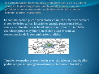 la contaminación tiene muchos problemas tanto en lo auditivo como en lo psicológico por que te puede causar muchos problemas como son sueño  molestias en el oído como el chillido  u otros  malestares .La contaminación puede presentarse en muchos  factores como es el sonido de los carros, los aviones cuando pasan cerca de las casas, cuando están escuchando música muy fuerte o también cuando te gritan muy fuerte en el oído quizá es sean las consecuencias de la contaminación auditivaTambién se pueden prevenir todas esas  situaciones : una de ellas podría ser que nos pongamos alguna protección en los oídos 