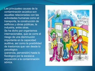 Las principales causas de la contaminación acústica son aquellas relacionadas con las actividades humanas como el transporte, la construcción de edificios y obras públicas, la industria, entre otras.Se ha dicho por organismos internacionales, que se corre el riesgo de una disminución importante en la capacidad auditiva, así como la posibilidad de trastornos que van desde lo psicológico (paranoia, perversión) hasta lo fisiológico por la excesiva exposición a la contaminación sónica.
