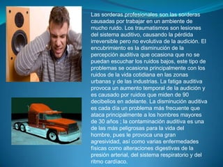 Las sorderas profesionales son las sorderas causadas por trabajar en un ambiente de mucho ruido. Los traumatismos son lesiones del sistema auditivo, causando la pérdida irreversible pero no evolutiva de la audición. El encubrimiento es la disminución de la percepción auditiva que ocasiona que no se puedan escuchar los ruidos bajos, este tipo de problemas se ocasiona principalmente con los ruidos de la vida cotidiana en las zonas urbanas y de las industrias. La fatiga auditiva provoca un aumento temporal de la audición y es causado por ruidos que miden de 90 decibelios en adelante. La disminución auditiva es cada día un problema más frecuente que ataca principalmente a los hombres mayores de 30 años ; la contaminación auditiva es una de las más peligrosas para la vida del hombre, pues le provoca una gran agresividad, así como varias enfermedades físicas como alteraciones digestivas de la presión arterial, del sistema respiratorio y del ritmo cardíaco.  