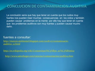 CONCLUCION DE CONTAMINACION AUDITIVA La conclusión seria que hay que tener en cuenta que los ruidos muy fuertes nos pueden traer muchas  consecuencias  en  los oídos y también pueden causar  problemas en la mente  por ello hay que tener en cuenta que  los problemas auditivos son muy fuertes y pueden causar mucho daño .fuentes a consultar: http://marcos-ambiental.blogspot.com/2008/07/contaminacin-auditiva_12.htmlhttp://es.wikipedia.org/wiki/Contaminaci%C3%B3n_ac%C3%BAsticahttp://www.salonhogar.com/ciencias/contaminacion/auditiva.htm