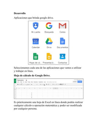 Desarrollo
Aplicaciones que brinda google drive.
Seleccionamos cada una de las aplicaciones que vamos a utilizar
y trabajar en línea.
Hoja de cálculo de Google Drive.
Es prácticamente una hoja de Excel en línea donde podrás realizar
cualquier cálculo u operación matemática y poder ser modificada
por cualquier persona.
 