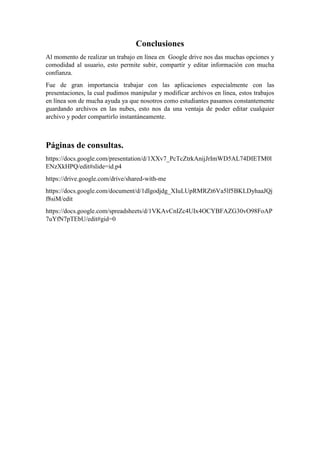 Conclusiones
Al momento de realizar un trabajo en línea en Google drive nos das muchas opciones y
comodidad al usuario, esto permite subir, compartir y editar información con mucha
confianza.
Fue de gran importancia trabajar con las aplicaciones especialmente con las
presentaciones, la cual pudimos manipular y modificar archivos en línea, estos trabajos
en línea son de mucha ayuda ya que nosotros como estudiantes pasamos constantemente
guardando archivos en las nubes, esto nos da una ventaja de poder editar cualquier
archivo y poder compartirlo instantáneamente.
Páginas de consultas.
https://docs.google.com/presentation/d/1XXv7_PcTcZtrkAnijJrImWD5AL74DIETM0l
ENzXkHPQ/edit#slide=id.p4
https://drive.google.com/drive/shared-with-me
https://docs.google.com/document/d/1dlgodjdg_XIuLUpRMRZt6Va5lf5BKLDyhaaJQj
f8siM/edit
https://docs.google.com/spreadsheets/d/1VKAvCnIZc4UIx4OCYBFAZG30vO98FoAP
7uYfN7pTEbU/edit#gid=0
 