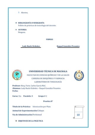  Abortos.

 BIBLIOGRAFÍA O WEBGRAFÍA
Folleto de prácticas de toxicología del docente.
 AUTORIA

Ninguna.

FIRMAS
Lady Buele Ordoñez

Raquel González Pesantes

UNIVERSIDAD TÉCNICA DE MACHALA
FACULTAD DE CIENCIAS QUÍMICAS Y DE LA SALUD
CARRERA DE BIOQUÍMICA Y FARMACIA
LABORATORIO DE TOXICOLOGÍA
Profesor: Bioq. Farm. Carlos García MsC.
Alumnas: Lady Buele Ordoñez – Raquel González Pesantes
Fecha:
Curso: 5to

Paralelo: B

Grupo # 2
Practica N°

Título de la Práctica:

Intoxicación por Plata

Animal de Experimentación:Cobayo
Vía de Administración:Peritoneal
 OBJETIVOS DE LA PRÁCTICA

10

 