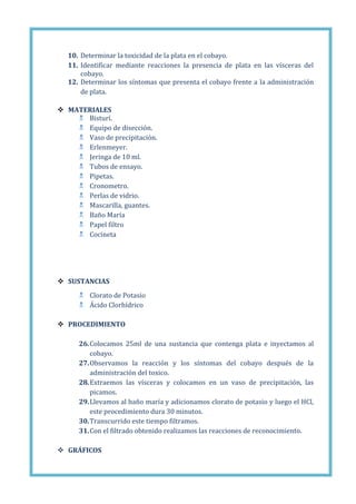 10. Determinar la toxicidad de la plata en el cobayo.
11. Identificar mediante reacciones la presencia de plata en las vísceras del
cobayo.
12. Determinar los síntomas que presenta el cobayo frente a la administración
de plata.
 MATERIALES
 Bisturí.
 Equipo de disección.
 Vaso de precipitación.
 Erlenmeyer.
 Jeringa de 10 ml.
 Tubos de ensayo.
 Pipetas.
 Cronometro.
 Perlas de vidrio.
 Mascarilla, guantes.
 Baño María
 Papel filtro
 Cocineta

 SUSTANCIAS
 Clorato de Potasio
 Ácido Clorhídrico
 PROCEDIMIENTO
26. Colocamos 25ml de una sustancia que contenga plata e inyectamos al
cobayo.
27. Observamos la reacción y los síntomas del cobayo después de la
administración del toxico.
28. Extraemos las vísceras y colocamos en un vaso de precipitación, las
picamos.
29. Llevamos al baño maría y adicionamos clorato de potasio y luego el HCl,
este procedimiento dura 30 minutos.
30. Transcurrido este tiempo filtramos.
31. Con el filtrado obtenido realizamos las reacciones de reconocimiento.
 GRÁFICOS

 