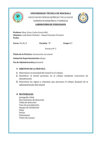 UNIVERSIDAD TÉCNICA DE MACHALA
FACULTAD DE CIENCIAS QUÍMICAS Y DE LA SALUD
CARRERA DE BIOQUÍMICA Y FARMACIA
LABORATORIO DE TOXICOLOGÍA

Profesor: Bioq. Farm. Carlos García MsC.
Alumnos: Lady Buele Ordoñez – Raquel Gonzales Pesantes
Fecha:
Curso: 5to B y F

Paralelo “B”

Grupo # 2

Practica N° 3
Título de la Práctica: intoxicación con etanol
Animal de Experimentación:cobayo
Vía de Administración:peritoneal
 OBJETIVOS DE LA PRÁCTICA

1. Determinar la toxicidad del etanol en el cobayo
2. Identificar el etanol presenta en el cobayo mediante reacciones de
identificación
3. Determina los signos y síntomas que presenta el cobayo después de la

administración del etanol

 MATERIALES
Jeringuilla 10ml
Herramientas de disección
Tabla de disección
Vaso de precipitación
Equipo de destilación
Cinta
Perlas
Erlenmeyer
Tubos de ensayo

 