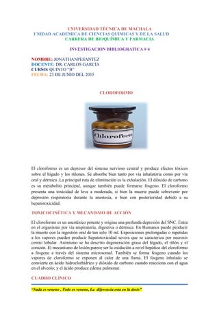 UNIVERSIDAD TÉCNICA DE MACHALA
UNIDAD ACADEMICA DE CIENCIAS QUIMICAS Y DE LA SALUD
CARRERA DE BIOQUÍMICA Y FARMACIA
INVESTIGACION BIBLIOGRAFICA # 4
NOMBRE: JONATHANPESANTEZ
DOCENTE: DR. CARLOS GARCÍA
CURSO: QUINTO “B”
FECHA: 23 DE JUNIO DEL 2015
CLOROFORMO
El cloroformo es un depresor del sistema nervioso central y produce efectos tóxicos
sobre el hígado y los riñones. Se absorbe bien tanto por vía inhalatoria como por vía
oral y dérmica .La principal ruta de eliminación es la exhalación. El dióxido de carbono
es su metabolito principal, aunque también puede formarse fosgeno. El cloroformo
presenta una toxicidad de leve a moderada, si bien la muerte puede sobrevenir por
depresión respiratoria durante la anestesia, o bien con posterioridad debido a su
hepatotoxicidad.
TOXICOCINÉTICA Y MECANISMO DE ACCIÓN
El cloroformo es un anestésico potente y origina una profunda depresión del SNC. Entra
en el organismo por vía respiratoria, digestiva o dérmica. En Humanos puede producir
la muerte con la ingestión oral de tan solo 10 ml. Exposiciones prolongadas o repetidas
a los vapores pueden producir hepatotoxicidad severa que se caracteriza por necrosis
centro lobular. Asimismo se ha descrito degeneración grasa del hígado, el riñón y el
corazón. El mecanismo de lesión parece ser la oxidación a nivel hepático del cloroformo
a fosgeno a través del sistema microsomal. También se forma fosgeno cuando los
vapores de cloroformo se exponen al calor de una llama. El fosgeno inhalado se
convierte en ácido hidroclorhídrico y dióxido de carbono cuando reacciona con el agua
en el alveolo; y el ácido produce edema pulmonar.
CUADRO CLÍNICO
“Nada es veneno , Todo es veneno, La diferencia esta en la dosis”
 