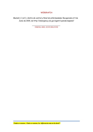 WEBGRAFIA
Macbell, C. (s.f.). Centro de control y Nivel de enfermedades. Recuperado el 4 de
Junio de 2015, de http://emergency.cdc.gov/agent/cyanide/espanol/
FIRMA DEL ESTUDIANTE
“Nada es veneno , Todo es veneno, La diferencia esta en la dosis”
 