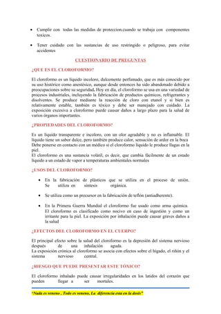 • Cumplir con todas las medidas de proteccion.cuando se trabaja con componentes
toxicos.
• Tener cuidado con las sustancias de uso restringido o peligroso, para evitar
accidentes
CUESTIONARIO DE PREGUNTAS
¿QUE ES EL CLOROFORMO?
El cloroformo es un líquido incoloro, dulcemente perfumado, que es más conocido por
su uso histórico como anestésico, aunque desde entonces ha sido abandonado debido a
preocupaciones sobre su seguridad. Hoy en día, el cloroformo se usa en una variedad de
procesos industriales, incluyendo la fabricación de productos químicos, refrigerantes y
disolventes. Se produce mediante la reacción de cloro con etanol y si bien es
relativamente estable, también es tóxico y debe ser manejado con cuidado. La
exposición excesiva a cloroformo puede causar daños a largo plazo para la salud de
varios órganos importantes.
¿PROPIEDADES DEL CLOROFORMO?
Es un líquido transparente e incoloro, con un olor agradable y no es inflamable. El
líquido tiene un sabor dulce, pero también produce calor, sensación de ardor en la boca
Debe ponerse en contacto con un médico si el cloroformo líquido le produce llagas en la
piel.
El cloroformo es una sustancia volátil, es decir, que cambia fácilmente de un estado
líquido a un estado de vapor a temperaturas ambientales normales
¿USOS DEL CLOROFORMO?
• En la fabricación de plásticos que se utiliza en el proceso de unión.
Se utiliza en síntesis orgánica.
• Se utiliza como un precursor en la fabricación de teflón (antiadherente).
• En la Primera Guerra Mundial el cloroformo fue usado como arma química.
El cloroformo es clasificado como nocivo en caso de ingestión y como un
irritante para la piel. La exposición por inhalación puede causar graves daños a
la salud
¿EFECTOS DEL CLOROFORMO EN EL CUERPO?
El principal efecto sobre la salud del cloroformo es la depresión del sistema nervioso
después de una inhalación aguda.
La exposición crónica al cloroformo se asocia con efectos sobre el hígado, el riñón y el
sistema nervioso central.
¿RIESGO QUE PUEDE PRESENTAR ESTE TÓXICO?
El cloroformo inhalado puede causar irregularidades en los latidos del corazón que
pueden llegar a ser mortales.
“Nada es veneno , Todo es veneno, La diferencia esta en la dosis”
 