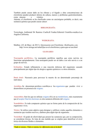 También puede causar daño en los riñones y el hígado y altas concentraciones de
cloroformo pueden producir dolores de cabeza, mareos y problemas gastrointestinales,
como náuseas y vómitos.
Además, el cloroformo se ha clasificado como un carcinógeno probable, es decir, una
sustancia química que puede causar cáncer.
BIBLIOGRAFÍA
Toxicologia Ambiental Dr Ramirez Cuello,H Funher.Editorial Cientifico-medico.Los
Angeles.California.
WEBGRAFIA
Medline. (10 de Mayo de 2013 ). Intoxicacion con Cloroformo .Medlineplus.com.
http://www.taringa.net/salud/Que-es-el-cloroformo-y-para-que-se-usa.html
GLOSARIO
Neuropatía periférica.- La neuropatía periférica significa que estos nervios no
funcionan apropiadamente. Esta neuropatía puede ser un daño a un solo nervio o a un
grupo de nervios.
Irritación.- Estado inflamatoria o una reacción dolorosa del organismo causado
principalmente por algún tipo de alergia a agentes químicos o a otros estímulos.
Dosis letal.- Necesaria para provocar la muerte de un determinado porcentaje de
individuos.
Aerobios.-Se denominan aerobios o aeróbicos a los organismos que pueden vivir o
desarrollarse en presencia de oxígeno.
Anaerobios.-Son los que no utilizan oxígeno (O2) en su metabolismo, más exactamente
que el aceptor final de electrones es otra sustancia diferente del oxígeno
Xenobiótico: Es todo compuesto químico que no forme parte de la composición de los
organismos vivos.
Tóxico: Se utiliza como adjetivo para designar y calificar a todos aquellos elementos o
sustancias que resulten nocivos y dañinos para algún tipo de organismo.
Toxicidad: Al grado de efectividad que poseen las sustancias que, por su composición,
se consideran tóxicas. Se trata de una medida que se emplea para identificar al nivel
tóxico de diversos fluidos o elementos.
“Nada es veneno , Todo es veneno, La diferencia esta en la dosis”
 