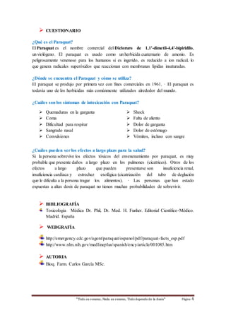 “Todo es veneno, Nada es veneno, Tododepende de la dosis“ Página 4
 CUESTIONARIO
¿Qué es el Paraquat?
El Paraquat es el nombre comercial del Dicloruro de 1,1'-dimetil-4,4'-bipiridilo,
un viológeno. El paraquat es usado como un herbicida cuaternario de amonio. Es
peligrosamente venenoso para los humanos si es ingerido, es reducido a ion radical, lo
que genera radicales superóxidos que reaccionan con membranas lípidas insaturadas.
¿Dónde se encuentra el Paraquat y cómo se utiliza?
El paraquat se produjo por primera vez con fines comerciales en 1961. · El paraquat es
todavía uno de los herbicidas más comúnmente utilizados alrededor del mundo.
¿Cuáles son los síntomas de intoxicación con Paraquat?
 Quemaduras en la garganta
 Coma
 Dificultad para respirar
 Sangrado nasal
 Convulsiones
 Shock
 Falta de aliento
 Dolor de garganta
 Dolor de estómago
 Vómitos, incluso con sangre
¿Cuáles pueden ser los efectos a largo plazo para la salud?
Si la persona sobrevive los efectos tóxicos del envenenamiento por paraquat, es muy
probable que presente daños a largo plazo en los pulmones (cicatrices). Otros de los
efectos a largo plazo que pueden presentarse son insuficiencia renal,
insuficiencia cardíaca y estrechez esofágica (cicatrización del tubo de deglución
que le dificulta a la persona tragar los alimentos). · Las personas que han estado
expuestas a altas dosis de paraquat no tienen muchas probabilidades de sobrevivir.
 BIBLIOGRAFÍA
Toxicología Médica Dr. Phil, Dr. Med. H. Funher. Editorial Científico-Médico.
Madrid. España
 WEBGRAFÍA
http://emergency.cdc.gov/agent/paraquat/espanol/pdf/paraquat-facts_esp.pdf
http://www.nlm.nih.gov/medlineplus/spanish/ency/article/001085.htm
 AUTORIA
Bioq. Farm. Carlos García MSc.
 