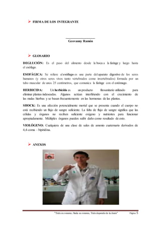 “Todo es veneno, Nada es veneno, Tododepende de la dosis“ Página 5
 FIRMA DE LOS INTEGRANTE
__________________
Geovanny Ramón
 GLOSARIO
DEGLUCIÓN: Es el paso del alimento desde la boca a la faringe y luego hasta
el esófago.
ESOFÁGICA: Se refiere al esófago es una parte del aparato digestivo de los seres
humanos (y otros seres vivos tanto vertebrados como invertebrados) formada por un
tubo muscular de unos 25 centímetros, que comunica la faringe con el estómago.
HERBICIDA: Un herbicida es un producto fitosanitario utilizado para
eliminar plantas indeseadas. Algunos actúan interfiriendo con el crecimiento de
las malas hierbas y se basan frecuentemente en las hormonas de las plantas.
SHOCK: Es una afección potencialmente mortal que se presenta cuando el cuerpo no
está recibiendo un flujo de sangre suficiente. La falta de flujo de sangre significa que las
células y órganos no reciben suficiente oxígeno y nutrientes para funcionar
apropiadamente. Múltiples órganos pueden sufrir daño como resultado de esto.
VIOLÓGENO: Cualquiera de una clase de sales de amonio cuaternario derivados de
4,4-coma – bipiridina.
 ANEXOS
 