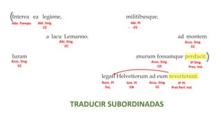 Interea ea legione, quam secum habebat militibusque, qui ex provincia
convenerant, a lacu Lemanno, qui in flumen Rhodanum influit, ad montem
Iuram, qui fines Sequanorum ab Helvetiis dividit, murum fossamque perducit.
Ubi ea dies quam constituerat venit, legati Helvetiorum ad eum reverterunt.
3ª Sing.
Imperf. Ind.
3ª Pl.
Plusc. Ind.
3ª Sing.
Pres. Ind.
3ª Sing.
Pres. Ind.
3ª Sing.
Pres. Ind.
3ª Sing.
Plusc. Ind.
3ª Sing.
Pret Perf. In
3ª Pl.
Pret Perf. Ind.
TRADUCIR SUBORDINADAS
( ( (
(
(
( (
)
) )
) )
) )
O. Relativo O. Relativo
O. Relativo
O. Relativo
O. Adv. Temporal O. Relativo
Abl. Sing.
CC
Adv. Tiempo Abl. Pl
CC
Abl. Sing.
CC
Acus. Sing.
CC
Acus. Sing.
CC
Acus. Sing.
CD
Nom. Pl
Suj.
Gnt. Pl
CN
Acus. Sing.
CC
 