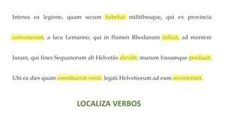 Interea ea legione, quam secum habebat militibusque, qui ex provincia
convenerant, a lacu Lemanno, qui in flumen Rhodanum influit, ad montem
Iuram, qui fines Sequanorum ab Helvetiis dividit, murum fossamque perducit.
Ubi ea dies quam constituerat venit, legati Helvetiorum ad eum reverterunt.
LOCALIZA VERBOS
 