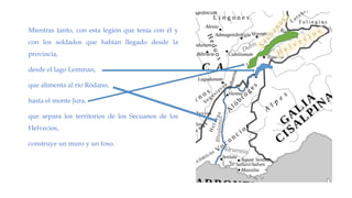 Mientras tanto, con esta legión que tenía con él y
con los soldados que habían llegado desde la
provincia,
desde el lago Lemman,
que alimenta al río Ródano,
hasta el monte Jura,
que separa los territorios de los Secuanos de los
Helvecios,
construye un muro y un foso.
 