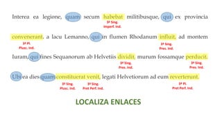 Interea ea legione, quam secum habebat militibusque, qui ex provincia
convenerant, a lacu Lemanno, qui in flumen Rhodanum influit, ad montem
Iuram, qui fines Sequanorum ab Helvetiis dividit, murum fossamque perducit.
Ubi ea dies quam constituerat venit, legati Helvetiorum ad eum reverterunt.
3ª Sing.
Imperf. Ind.
3ª Pl.
Plusc. Ind.
3ª Sing.
Pres. Ind.
3ª Sing.
Pres. Ind.
3ª Sing.
Pres. Ind.
3ª Sing.
Plusc. Ind.
3ª Sing.
Pret Perf. Ind.
3ª Pl.
Pret Perf. Ind.
LOCALIZA ENLACES
 