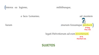 Interea ea legione, quam secum habebat militibusque, qui ex provincia
convenerant, a lacu Lemanno, qui in flumen Rhodanum influit, ad montem
Iuram, qui fines Sequanorum ab Helvetiis dividit, murum fossamque perducit.
Ubi ea dies quam constituerat venit, legati Helvetiorum ad eum reverterunt.
3ª Sing.
Imperf. Ind.
3ª Pl.
Plusc. Ind.
3ª Sing.
Pres. Ind.
3ª Sing.
Pres. Ind.
3ª Sing.
Pres. Ind.
3ª Sing.
Plusc. Ind.
3ª Sing.
Pret Perf. In
3ª Pl.
Pret Perf. Ind.
SUJETOS
( ( (
(
(
( (
)
) )
) )
) )
O. Relativo O. Relativo
O. Relativo
O. Relativo
O. Adv. Temporal O. Relativo
 