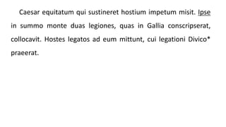 Caesar equitatum qui sustineret hostium impetum misit. Ipse
in summo monte duas legiones, quas in Gallia conscripserat,
collocavit. Hostes legatos ad eum mittunt, cui legationi Divico*
praeerat.
 