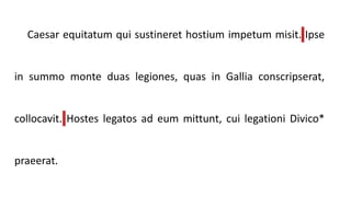 Caesar equitatum qui sustineret hostium impetum misit. Ipse
in summo monte duas legiones, quas in Gallia conscripserat,
collocavit. Hostes legatos ad eum mittunt, cui legationi Divico*
praeerat.
 