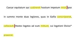 Caesar equitatum qui sustineret hostium impetum misit. Ipse
in summo monte duas legiones, quas in Gallia conscripserat,
collocavit. Hostes legatos ad eum mittunt, cui legationi Divico*
praeerat.
 