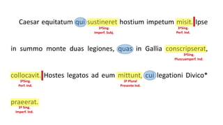 Caesar equitatum qui sustineret hostium impetum misit. Ipse
in summo monte duas legiones, quas in Gallia conscripserat,
collocavit. Hostes legatos ad eum mittunt, cui legationi Divico*
praeerat.
3ªSing.
Imperf. Subj.
3ªSing.
Perf. Ind.
3ªSing.
Pluscuamperf. Ind.
3ªSing.
Perf. Ind.
3ª Plural
Presente Ind.
3ª Sing.
Imperf. Ind.
 