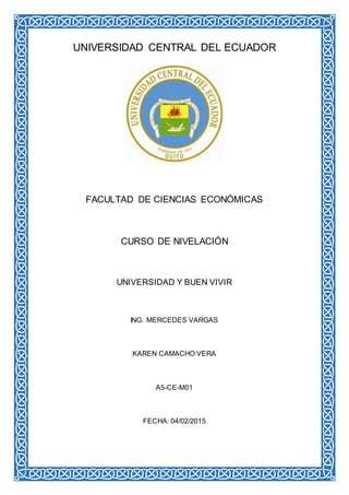 UNIVERSIDAD CENTRAL DEL ECUADOR
FACULTAD DE CIENCIAS ECONÓMICAS
CURSO DE NIVELACIÓN
UNIVERSIDAD Y BUEN VIVIR
ING. MERCEDES VARGAS
KAREN CAMACHO VERA
A5-CE-M01
FECHA: 04/02/2015
 