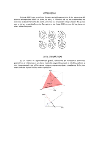 VISTAS DIEDRICAS
Sistema diédrico es un método de representación geométrico de los elementos del
espacio tridimensional sobre un plano, es decir, la reducción de las tres dimensiones del
espacio a las dos dimensiones del plano, utilizando una proyección ortogonal sobre dos planos
que se cortan perpendicularmente. Para generar las vistas diédricas, uno de los planos se
abate sobre el segundo.
VISTAS AXONOMETRICAS
Es un sistema de representación gráfica, consistente en representar elementos
geométricos o volúmenes en un plano, mediante proyección paralela o cilíndrica, referida a
tres ejes ortogonales, de tal forma que conserven sus proporciones en cada una de las tres
direcciones del espacio: altura, anchura y longitud.
 