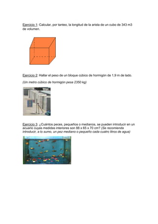 Ejercicio 1: Calcular, por tanteo, la longitud de la arista de un cubo de 343 m3 de volumen.<br />Ejercicio 2: Hallar el peso de un bloque cúbico de hormigón de 1,9 m de lado.<br />(Un metro cúbico de hormigón pesa 2350 kg)<br />Ejercicio 3: ¿Cuántos peces, pequeños o medianos, se pueden introducir en un acuario cuyas medidas interiores son 88 x 65 x 70 cm? (Se recomienda introducir, a lo sumo, un pez mediano o pequeño cada cuatro litros de agua) <br />Ejercicio 4: La base de este prisma es un polígono regular de lado 1,7 cm y apotema 1,5 cm. Calcular su volumen sabiendo que su altura es 3,9 cm.<br />Ejercicio 5: La base de esta pirámide es un polígono regular de lado 1,3 cm y apotema 0,9 cm. Calcular su volumen sabiendo que su altura es 2,7 cm.<br />Ejercicio 6: La Gran Pirámide de Giza es la única que perdura de las siete maravillas del mundo antiguo. Actualmente tiene una altura de 137 m y la base es un cuadrado de 230 m de lado. ¿Cuál es su volumen aproximado?<br />