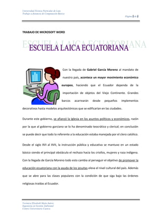 TRABAJO DE MICROSOFT WORD<br />28575466090<br />Con la llegada de Gabriel García Moreno al mandato de nuestro país, acontece un mayor movimiento económico europeo, haciendo que el Ecuador dependa de la importación de objetos del Viejo Continente. Grandes barcos acarrearán desde pequeños implementos decorativos hasta modelos arquitectónicos que se edificarían en las ciudades.<br />Durante este gobierno, se afianzó la Iglesia en los asuntos políticos y económicos, razón por la que al gobierno garciano se lo ha denominado teocrático y clerical; en conclusión se puede decir que todo lo referente a la educación estaba manejada por el clero católico.<br />Desde el siglo XVI al XVII, la instrucción pública y educativa se mantuvo en un estado básico siendo el principal obstáculo el rechazo hacia los criollos, mujeres y raza indígena. Con la llegada de García Moreno todo esto cambia al perseguir el objetivo de promover la educación ecuatoriana con la ayuda de los jesuitas eleva el nivel cultural del país. Además que se abre para las clases populares con la condición de que siga bajo las órdenes religiosas traídas al Ecuador.<br />Con éste hecho, García Moreno contrata en Francia a monjas de la congregación de los Sagrados Corazones que implantan nuevos planteles primarios; además trae nuevamente a los jesuitas que se hacen cargo de la educación secundaria; y también acoge a los hermanos cristianos. Con todo el conocimiento que aportan a los ecuatorianos éste sería el período de grandes éxitos que tendría la iglesia católica en nuestro país.<br />Todo este tiempo hemos estado influenciados por las colonias francesas, entonces los sucesos que se generaban en el país repercutían en el Ecuador. Destacando como uno de los sucesos más importantes sería la Revolución Francesa.<br />Durante 1789-1895, Francia sufriría severos cambios ideológicos provocados por la Revolución; provocando que en los países americanos la evolución de la idea laica enfocándose con claridad e intensidad en el pensamiento de hombres ilustrados para renovar un ambiente moral y político en el Ecuador. <br />A partir de éstas nuevas ideas, se originaron cambios para un avance social buscando bienestar para la sociedad y desechando el antiguo concepto colonial y opresor que privilegiaba a pocos y sometía a la gran mayoría. <br />El avance de ideologías que genera la revolución, van a ser cimentadas por Eloy Alfaro, y con el presidente Plaza se logra una estructuración legal y precisa de un estado laico. La doctrina laica puede fundamentarse después de once años en la constitución, donde declara que el estado se independizará de la iglesia católica en temas relacionados a lo político y mandato del país, además que la educación de los ciudadanos será gratuita, laica y obligatoria. Ante todos estos sucesos, se tiene que agregar que la Iglesia había perdido mucho poder, por las carencias presupuestarias del gobierno y que obligaban a estas donar bienes para cancelar las deudas. También su pérdida de poder se dio por el constante saqueo que sufrirían las iglesias y conventos. Resaltando que el clero ecuatoriano fue el portador de ideas tradicionalistas, además fueron quienes iniciaron un rompimiento entre lo político y la Iglesia siendo acusados por esta de ateos  y enemigos del orden.<br />Reinaldo, Murgueytio, Bosquejo histórico de la escuela laica ecuatoriana.<br />TABLA<br />FamiliaNombre científicoNombre comúnEstadoLeptodactylidaeGastroheca riobambaeSapo marsupialEn peligroTropiduridaeGymnophthalmidaeLagartija de paramoVulnerableStenocercus ornatusGuagsaEn peligroGymnophthalmidaePholidobolus montiumLagartija de jardínCasi amenazada<br />ORGANIGRAMA<br />FORMULA<br />V=πAB10(fx)2 - (gx)2∆x+√10fx-cosfx+x2<br />