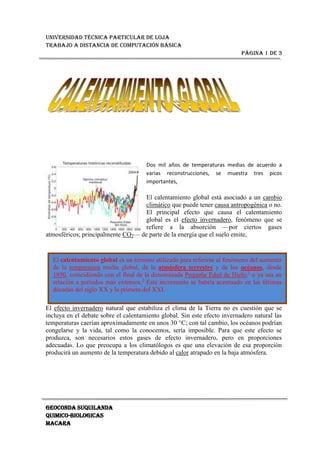 El calentamiento global es un término utilizado para referirse al fenómeno del aumento de la temperatura media global, de la atmósfera terrestre y de los océanos, desde 1850, coincidiendo con el final de la denominada Pequeña Edad de Hielo,[1] o ya sea en relación a periodos más extensos.[2] Este incremento se habría acentuado en las últimas décadas del siglo XX y la primera del XXI.15240-3175Dos mil años de temperaturas medias de acuerdo a varias reconstrucciones, se muestra tres picos importantes, <br />El calentamiento global está asociado a un cambio climático que puede tener causa antropogénica o no. El principal efecto que causa el calentamiento global es el efecto invernadero, fenómeno que se refiere a la absorción —por ciertos gases atmosféricos; principalmente CO2— de parte de la energía que el suelo emite, <br />El efecto invernadero natural que estabiliza el clima de la Tierra no es cuestión que se incluya en el debate sobre el calentamiento global. Sin este efecto invernadero natural las temperaturas caerían aproximadamente en unos 30 °C; con tal cambio, los océanos podrían congelarse y la vida, tal como la conocemos, sería imposible. Para que este efecto se produzca, son necesarios estos gases de efecto invernadero, pero en proporciones adecuadas. Lo que preocupa a los climatólogos es que una elevación de esa proporción producirá un aumento de la temperatura debido al calor atrapado en la baja atmósfera.<br />El cuerpo de la ONU encargado del análisis de los datos científicos relevantes —el IPCC (Inter-Governmental Panel on Climate Change o Panel Intergubernamental del Cambio Climático)— sostiene que: «la mayoría de los aumentos observados en la temperatura media del globo desde la mitad del siglo XX, son muy probablemente debidos al aumento observado en las concentraciones de GEI antropogénicas».[3] Esto es conocido como la teoría antropogénica, y predice que el calentamiento global continuará si lo hacen las emisiones de gases de efecto invernadero. En el último reporte con proyecciones de modelos climáticos presentados por IPCC, indican que es probable que temperatura global de la superficie, aumente entre 1,1 a 6,4 °C (2,0 a 11,5 °F) durante el siglo 21.[4]<br />Cualquier tipo de cambio climático, además implica cambios en otras variables. Sus múltiples interacciones hacen que la única manera de evaluar estos cambios sea mediante el uso de modelos computacionales, los cuales intentan simular la física de la atmósfera y del océano.<br />El Protocolo de Kyotoacuerdo originado en la Convención Marco de las Naciones Unidas sobre el Cambio Climático y adoptado en la Conferencias de Naciones Unidas sobre el Medio Ambiente y el Desarrollopromueve una reducción de emisiones contaminantesprincipalmente CO2. El protocolo ha sido tachado en ciertas ocasiones de injusto[cita requerida] ya que el incremento de las emisiones tradicionalmente está asociado al desarrollo económicocon lo que las naciones que resultarían más afectadas por el cumplimiento de este protocolo podrían ser aquellas en zonas menos desarrolladas. No obstante en el citado protocololas naciones en desarrollo (incluidas China o la India) están exentas de contener sus emisiones de GEI.<br />Más allá del consenso científico general en torno a la aceptación del origen principalmente antropogénico del calentamiento global,[5] [6] [7] hay un intenso debate político sobre la realidad, de la evidencia científica del mismo. Por ejemplo, algunos de esos políticos opinan que el presunto consenso climático es una completa falacia,[8] y en enero de 2009 la minoría republicana del Senado de los Estados Unidos elaboró una lista con más de 700 científicos que disentían del origen antrópico de los cambios de temperatura de la Tierra.[9] En 2009 se descubrió el pretendido escándalo del denominado Climagate, que alegadamente demostró que los científicos de la Unidad de Investigación del Clima de la Universidad de East Anglia habrían manipulado los datos para así coincidir con las teorías del calentamiento global.[10] [11] Sin embargo, observadores científicos independientes cuestionan esa interpretación. Nature comenta: “Lo que los correos electrónicos no muestran, es sin embargo una gran conspiración para confeccionar el calentamiento global...”[12] New Scientist apunta que “no se ha mostrado que haya en los correos electrónicos hackeados algo que implique una socavación de ninguna de las conclusiones científicas”.[13] Continuando a examinar algunas de las sugerencias de los escépticos del origen antropogénico del calentamiento global, el artículo muestra varios ejemplos sobre la falta de ajustamiento a los hechos y su rigor -por ejemplo, la presentación de artículos de opinión de periodistas, como “artículos científicos revisados por pares”- y concluye: “dejamos que los lectores saquen sus propias conclusiones, acerca de en quien confiar”.<br />