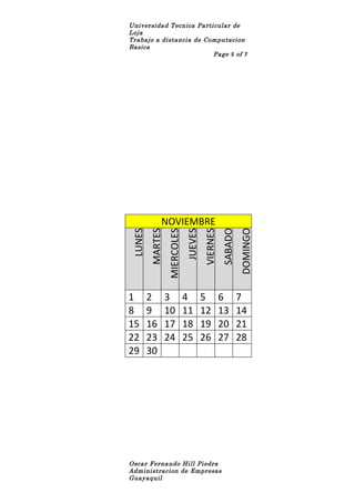 Universidad Tecnica Particular de
Loja
Trabajo a distancia de Computacion
Basica
                         Page 5 of 7




             NOVIEMBRE
                                                SABADO
                                                         DOMINGO
LUNES
        MARTES




                                      VIERNES
                             JUEVES
                 MIERCOLES




1       2        3           4        5         6        7
8       9        10          11       12        13       14
15      16       17          18       19        20       21
22      23       24          25       26        27       28
29      30




Oscar Fernando Hill Piedra
Administracion de Empresas
Guayaquil
 