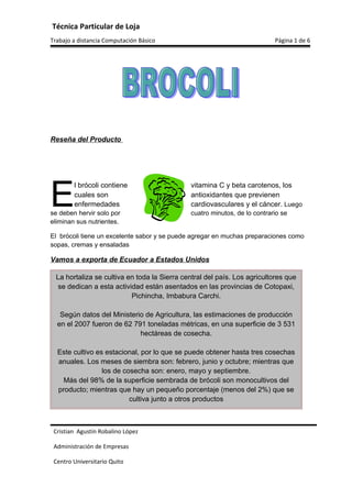 Técnica Particular de Loja
Trabajo a distancia Computación Básico                                     Página 1 de 6




Reseña del Producto




E
        l brócoli contiene                    vitamina C y beta carotenos, los
        cuales son                            antioxidantes que previenen
        enfermedades                          cardiovasculares y el cáncer. Luego
se deben hervir solo por                      cuatro minutos, de lo contrario se
eliminan sus nutrientes.

El brócoli tiene un excelente sabor y se puede agregar en muchas preparaciones como
sopas, cremas y ensaladas

Vamos a exporta de Ecuador a Estados Unidos

  La hortaliza se cultiva en toda la Sierra central del país. Los agricultores que
   se dedican a esta actividad están asentados en las provincias de Cotopaxi,
                           Pichincha, Imbabura Carchi.

   Según datos del Ministerio de Agricultura, las estimaciones de producción
  en el 2007 fueron de 62 791 toneladas métricas, en una superficie de 3 531
                            hectáreas de cosecha.

  Este cultivo es estacional, por lo que se puede obtener hasta tres cosechas
  anuales. Los meses de siembra son: febrero, junio y octubre; mientras que
                 los de cosecha son: enero, mayo y septiembre.
    Más del 98% de la superficie sembrada de brócoli son monocultivos del
  producto; mientras que hay un pequeño porcentaje (menos del 2%) que se
                          cultiva junto a otros productos



 Cristian Agustín Robalino López

 Administración de Empresas

 Centro Universitario Quito
 