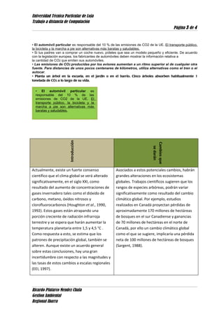 Universidad Técnica Particular de Loja
Trabajo a distancia de Computación
Página 3 de 4
• El automóvil particular es responsable del 10 % de las emisiones de CO2 de la UE. El transporte público,
la bicicleta y la marcha a pie son alternativas más baratas y saludables.
• Si tus padres van a comprar un coche nuevo, pídeles que sea un modelo pequeño y eficiente. De acuerdo
con la legislación europea, los fabricantes de automóviles deben mostrar la información relativa a
la cantidad de CO2 que emiten sus automóviles.
• Las emisiones de CO2 producidas por los aviones aumentan a un ritmo superior al de cualquier otra
fuente. Para distancias de unos pocos centenares de kilómetros, utiliza alternativas como el tren o el
autocar.
• Planta un árbol en la escuela, en el jardín o en el barrio. Cinco árboles absorben habitualmente 1
tonelada de CO2 a lo largo de su vida.
Introducción
Cambiosque
sedarán
Actualmente, existe un fuerte consenso
científico que el clima global se verá alterado
significativamente, en el siglo XXI, como
resultado del aumento de concentraciones de
gases invernadero tales como el dióxido de
carbono, metano, óxidos nitrosos y
clorofluorocarbonos (Houghton et al., 1990,
1992). Estos gases están atrapando una
porción creciente de radiación infrarroja
terrestre y se espera que harán aumentar la
temperatura planetaria entre 1,5 y 4,5 °C .
Como respuesta a esto, se estima que los
patrones de precipitación global, también se
alteren. Aunque existe un acuerdo general
sobre estas conclusiones, hay una gran
incertidumbre con respecto a las magnitudes y
las tasas de estos cambios a escalas regionales
(EEI, 1997).
Asociados a estos potenciales cambios, habrán
grandes alteraciones en los ecosistemas
globales. Trabajos científicos sugieren que los
rangos de especies arbóreas, podrán variar
significativamente como resultado del cambio
climático global. Por ejemplo, estudios
realizados en Canadá proyectan pérdidas de
aproximadamente 170 millones de hectáreas
de bosques en el sur Canadiense y ganancias
de 70 millones de hectáreas en el norte de
Canadá, por ello un cambio climático global
como el que se sugiere, implicaría una pérdida
neta de 100 millones de hectáreas de bosques
(Sargent, 1988).
Ricardo Plutarco Mendez Chala
Gestion Ambiental
Regional Ibarra
• El automóvil particular es
responsable del 10 % de las
emisiones de CO2 de la UE. El
transporte público, la bicicleta y la
marcha a pie son alternativas más
baratas y saludables.
 