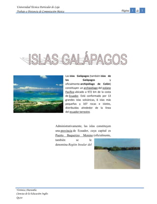 -207772060325Las islas Galápagos (también islas de los Galápagos  y oficialmente archipiélago de Colón) constituyen un archipiélago del océano Pacífico ubicado a 972 km de la costa de Ecuador. Está conformado por 13 grandes islas volcánicas, 6 islas más pequeñas y 107 rocas e islotes, distribuidas alrededor de la línea del ecuador terrestre.<br />19215101079500<br />Administrativamente, las islas constituyen una provincia de Ecuador, cuya capital es Puerto Baquerizo Moreno (oficialmente, también se le denomina Región Insular del -2014855122555Ecuador). El 12 de febrero de 1832, bajo la presidencia Juan José Flores, las islas Galápagos fueron anexadas a Ecuador. Desde el 18 de febrero de 1973 constituyen una provincia de este país. <br />17252951418590Se estima que la formación de la primera isla tuvo lugar hace más de 5 millones de años, como resultado de la actividad tectónica. Las islas más recientes, llamadas Isabela y Fernandina, están todavía en proceso de formación, habiéndose registrado la erupción volcánica más reciente en 2009.<br />20707353561715-190881048895Las islas Galápagos son famosas por sus numerosas especies endémicas y por los estudios de Charles Darwin que le llevaron a establecer su Teoría de la Evolución por la selección natural. Son llamadas, turísticamente, las «islas Encantadas» ya que la flora y fauna encontrada allí es prácticamente única y no se la puede encontrar en ninguna otra parte del mundo. Es por eso que mucha gente las visita y disfruta al conocer a los animales y a las plantas únicas.<br />1Isla San Cristóbal2 Isla Bartolomé3Isla Santiago4Isla Pinta5 Isla Fernandina6Isla Darwin7Isla Isabela<br />GALÁPAGOS<br />ECUACIÓNA=πr24-2±2X2± 82=2 e-tiθ 6cosX2<br />