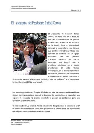 148590960120El presidente de Ecuador, Rafael Correa, se metió solo en la boca del lobo (en la manifestación de policías sublevados), y a partir de allí, en medio de la tensión local e internacional, comenzó a desarrollarse una jornada que combinó maniobras políticas para convertir el incidente en un quot;
golpe encubiertoquot;
, con una posterior operación comando de fuerzas especiales que terminó con el presidente reinstalado en el palacio presidencial. El saldo: Correa, repotenciado, en el mismo momento de ser liberado, comenzó una campaña de aprovechamiento político mediante la victimización extrema y la promesa de castigo para los quot;
golpistasquot;
. Y la pregunta de fondo ¿Cómo jugó EEUU en el golpe?.<br />Los expertos coinciden en Ecuador: No hubo un plan de secuestro del presidente, sino un plan improvisado de convertir la detención del presidente en el hospital en una especie de secuestro no explicito orientado a generar las condiciones para una operación golpista encubierta.<br />quot;
Golpe encubiertoquot;
, y un claro intento del gobierno de aprovechar la situación a favor de Correa fue la sensación y el rumor que empezó a circular entre los especialistas que seguían los acontecimientos desde Ecuador.<br />El presidente fue recibido con piedrazos y con gases, y terminó haciendo un discurso que mezclaba lo trágico con la parodia y un llamado a que lo mataran si tenían valor. ¡Mátenme si quieren!, llegó a decir en estado de histeria.<br />Todo había empezado cuando Correa, en un claro intento de sumar marketing político, fue a arengar a los efectivos rebelados para que depusiesen su actitud y aceptaran la medida de recorte salarial que se les había impuesto.<br />Lo demás, es un proceso conocido y documentado por las cámaras. <br />Ecuador entró en caos. Saqueos, confusión, enfrentamientos de partidarios del gobierno con la policía, rumores de más levantamientos, operaciones militares en el Parlamento y en el Aeropuerto, técnicamente, un clima golpista de tensión en ascenso con el presidente secuestrado en el hospital policial.<br />No hubo pronunciamientos, nadie reivindicó el secuestro del presidente, nadie se adjudicó una operación golpista, pero la procesión iba por dentro, las operaciones de aprovechamiento venían cruzadas, y los políticos y la inteligencia decidieron hacer lo suyo.<br />Hasta aquí, Correa había cometido un error, estaba encerrado, y entonces comenzaron a funcionar las usinas operativas con la Embajada de EEUU y los políticos, de uno y otro sector, quienes especulaban para posicionarse, y trataban de enterarse si la movida venía con luz verde del Departamento de Estado o del Pentágono.<br />La CNN acudió al hombre quot;
indicadoquot;
, el encargado del aérea de América Latina del Departamento de Estado, Arturo Valenzuela, quien condenó todo intento golpista en Ecuador, pero dejó en claro que Washington todavía no veía las condiciones de un levantamiento contra el poder constitucional.<br />En el plano internacional, y haciendo suya la denuncia de golpe de Estado de Correa, la Unión Europea, la OEA, presidentes del mundo y la totalidad de los mandatarios latinoamericanos condenaron preventivamente el intento de desestabilización del proceso constitucional ecuatoriano.<br />Y para completar la UNASUR y el ALBA llamaron a una defensa cerrada del presidente de Ecuador para evitar la repetición de una Honduras en América del Sur.<br />El golpe encubierto<br />Y las preguntas se multiplicaban. ¿Estaba EEUU detrás del golpe? ¿La Casa Blanca con Correa, y el Pentágono con los golpistas? ¿Washington unido para terminar con el presidente izquierdista?<br />La aparición, con un claro apoyo a los policías sublevados, del ex presidente Lucio Gutiérrez, alentó las versiones de una mano negra del Pentágono y de los sectores conservadores en la operación que se estaba cocinando con el correr de las horas y la detención de Correa.<br />De cualquier manera, habían dos operaciones cruzadas: Por un lado el gobierno tratando de sacar rédito político de la confusa detención de Correa en el hospital militar, y por otro las acciones políticas subterráneas para convertir el episodio en una serie de acontecimientos que pudiesen derivar en el debilitamiento o la destitución de Correa.<br />A eso de las cinco de la tarde en Ecuador comenzó, entre los que manejan información clasificada, a correr la versión de una plan de quot;
golpe encubiertoquot;
 que venía montado en la confusa situación de secuestro no reconocido por los captores, que padecía el presidente Correa.<br />Según la especie, sectores de la oposición, con Lucio Gutiérrez como pivote, alentaban el plan de mantener secuestrado a Correa, sin ningún pronunciamiento, dejando que transcurriesen las horas y que el presidente y el gobierno comenzaran a sufrir un desgaste mientras Ecuador ingresaba a un quot;
vacío de poderquot;
.<br />La idea, según la versión, era precipitar negociaciones de emergencia para reducirle el poder a Correa, cerrando el Parlamento y llamando a elecciones anticipadas, que incluían desde la permanencia del presidente debilitado en su puesto, hasta su derrocamiento por vías institucionales.<br />TABLA<br />nombresapellidosNo. CedulaprovinciaMiryan JanethGuizado Bermeo120555361-1BolívarMelany ShaylemMendoza Guizado265947313-1BolívarMaria alejandraSambrano126458399-2Guayaquil<br />ORGANIGRAMA<br />TRABAJO DE MICROSOFT EXEL<br />Ejercicio No. 1 <br />