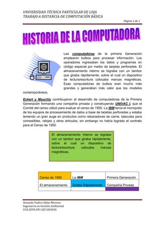 Página 1 de 1<br />1905027940Las computadoras de la primera Generación emplearon bulbos para procesar información. Los operadores ingresaban los datos y programas en código especial por medio de tarjetas perforadas. El almacenamiento interno se lograba con un tambor que giraba rápidamente, sobre el cual un dispositivo de lectura/escritura colocaba marcas magnéticas. Esas computadoras de bulbos eran mucho más grandes y generaban más calor que los modelos contemporáneos.<br />Eckert y Mauchly contribuyeron al desarrollo de computadoras de la Primera Generación formando una compañía privada y construyendo UNIVAC I, que el Comité del censo utilizó para evaluar el censo de 1950. La IBM tenía el monopolio de los equipos de procesamiento de datos a base de tarjetas perforadas y estaba teniendo un gran auge en productos como rebanadores de carne, básculas para comestibles, relojes y otros artículos; sin embargo no había logrado el contrato para el Censo de 1950.<br />El almacenamiento interno se lograba con un tambor que giraba rápidamente, sobre el cual un dispositivo de lectura/escritura colocaba marcas magnéticas.<br />Censo de 1950La IBMPrimera GeneraciónEl almacenamientoGiraba RápidamenteCompañía Privada<br />Página 2 de 2<br />1905020320<br />48 ∝78 ∞ 89 ±789 ≪  726  ∈  48989↑  78 ℃      21 ∋   96   ℉    89   ∄    β  78 <br />