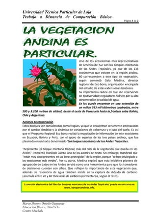 15240-635Uno de los ecosistemas más representativos de América del Sur son los bosques montanos de los Andes Tropicales, ya que de los 133 ecosistemas que existen en la región andina, 60 corresponden a este tipo de vegetación, según comentó Galo Medina, director regional de Eco-bona, organización encargada del estudio de estas extensiones boscosas.<br />Su importancia radica en que son reservorios de biodiversidad y reguladores hídricos por su alta concentración de calidad de agua.<br />Se los puede encontrar en una extensión de un millón 543 mil kilómetros cuadrados, entre 500 y 3.200 metros de altitud, desde el oeste de Venezuela hasta la frontera entre Bolivia, Chile y Argentina.<br />Acciones de conservación<br />Estos bosques son considerados como fragües, ya que se encuentran seriamente amenazados por el cambio climático y la dinámica de variaciones de cobertura y el uso del suelo. Es así que el Programa Regional Eco bona realizó la recopilación de información de este ecosistema en Ecuador, Bolivia y Perú, con el apoyo de expertos de los tres países andinos, que fue plasmada en un texto denominado 'Los bosques montanos de los Andes Tropicales.<br />quot;
Representa (el bosque montano tropical) más del 50% de la vegetación que queda en los Andesquot;
, comentó Francisco Cuesta, uno de los autores del texto. Sin embargo, manifestó que quot;
están muy poco presentes en las áreas protegidasquot;
 de la región, porque quot;
se han privilegiado a los ecosistemas más verdesquot;
. Por su parte, Medina explicó que esta iniciativa pionera de agrupación de datos en los Andes servirá como una herramienta para que los tomadores de decisiones cuenten con cifras. Que reflejan la importancia de esta vegetación que, además de reservorio de agua también incide en la captura de dióxido de carbono (acumula entre 20 y 40 toneladas de carbono por hectárea, según el texto).<br />La versión electrónica del libro los bosques montanos de los Andes Tropicales' puede encontrarse en: www. bosquesandinos.info.<br />DIAVARONESMUJERESTOTALLUNES203454MIERCOLES313364VIERNES504393<br />f(x)=a_0+∑_(n=1)^∞▒(a_n  cos⁡〖nπx/L〗+b_n  sin⁡〖nπx/L〗∛182 ) <br />