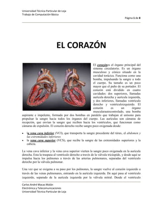 EL CORAZÓN<br />254000El corazónes el órgano principal del sistema circulatorio. Es un órgano musculoso y cónico situado en la cavidad torácica. Funciona como una bomba, impulsando la sangre a todo el cuerpo. Su tamaño es un poco mayor que el puño de su portador. El corazón está dividido en cuatro cavidades: dos superiores, llamadas aurícula derecha y aurícula izquierda, y dos inferiores, llamadas ventrículo derecho y ventrículoizquierdo. El corazón es un órgano muscularautocontrolado, una bomba aspirante e impelente, formado por dos bombas en paralelo que trabajan al unísono para propulsar la sangre hacia todos los órganos del cuerpo. Las aurículas son cámaras de recepción, que envían la sangre que reciben hacia los ventrículos, que funcionan como cámaras de expulsión. El corazón derecho recibe sangre poco oxigenada desde:<br />la vena cava inferior (VCI), que transporta la sangre procedente del tórax, el abdomen y las extremidades inferiores<br />la vena cava superior (VCS), que recibe la sangre de las extremidades superiores y la cabeza.<br />La vena cava inferior y la vena cava superior vierten la sangre poco oxigenada en la aurícula derecha. Esta la traspasa al ventrículo derecho a través de la válvula tricúspide, y desde aquí se impulsa hacia los pulmones a través de las arterias pulmonares, separadas del ventrículo derecho por la válvula pulmonar.<br />Una vez que se oxigena a su paso por los pulmones, la sangre vuelve al corazón izquierdo a través de las venas pulmonares, entrando en la aurícula izquierda. De aquí pasa al ventrículo izquierdo, separado de la aurícula izquierda por la válvula mitral. Desde el ventrículo izquierdo, la sangre es propulsada hacia la arteria aorta a través de la válvula aórtica, para proporcionar oxígeno a todos los tejidos del organismo. Una vez que los diferentes órganos han captado el oxígeno de la sangre arterial, la sangre pobre en oxígeno entra en el sistema venoso y retorna al corazón derecho.<br />El corazón impulsa la sangre mediante los movimientos de sístole (auricular y ventricular) y diástole.Se denominasístole a la contracción del corazón (ya sea de una aurícula o de un ventrículo) para expulsar la sangre hacia los tejidos.Se denomina diástole a la relajación del corazón para recibir la sangre procedente de los tejidos.Un ciclo cardíaco está formado por una fase de relajación y llenado ventricular (diástole) seguida de una fase contracción y vaciado ventricular (sístole). Cuando se utiliza un estetoscopio, se pueden distinguir dos ruidos:el primero corresponde a la contracción de las aurículas cuando propulsan sangre hacia los ventrículos, y se debe al cierre de la válvula mitral;el segundo corresponde a la contracción de los ventrículos cuando expulsan la sangre del corazón, y se debe al cierre de la válvula aórtica.El término cardíaco hace referencia al corazón engriego: καρδια kardia<br />Anatomía del corazón<br />El corazón es un órgano musculoso hueco cuya función es bombear la sangre a través de los vasos sanguíneos del organismo. Se sitúa en la parte inferior del mediastino medio en donde está rodeado por una membrana fibrosa gruesa llamada pericardio. Esta envuelto laxamente por el saco pericárdico que es un saco seroso de doble pared que encierra al corazón. El pericardio esta formado por un capa Parietal y una capa visceral. Rodeando a la capa de pericardio parietal está la fibrosa, formado por tejido conectivo y adiposo. La capa serosa del pericardio interior secreta líquido pericárdico que lubrica la superficie del corazón, para aislarlo y evitar la fricción mecánica que sufre durante la contracción. Las capas fibrosas externas lo protegen y separan.<br />El corazón se compone de tres tipos de músculo cardíaco principalmente:<br />Músculo auricular.<br />Músculo ventricular.<br />Fibras musculares excitadoras y conductoras especializadas.<br />Estos se pueden agrupar en dos grupos, músculos de la contracción y músculos de la excitación. A los músculos de la contracción se les encuentran: músculo auricular y músculo ventricular; a los músculos de la excitación se encuentra: fibras musculares excitadoras y conductoras especializadas.<br />Localización anatómica<br />Ubicación del corazón<br />2540046990El corazón se localiza en la parte inferior del mediastino medio, entre el segundo y quinto espacio intercostal, izquierdo. El corazón está situado de forma oblicua: aproximadamente dos tercios a la izquierda del plano medio y un tercio a la derecha. El corazón tiene forma de una pirámide inclinada con el vértice en el “suelo” en sentido anterior izquierdo; la base, opuesta a la punta, en sentido posterior y 3 lados: la cara diafragmática, sobre la que descansa la pirámide, la cara esternocostal, anterior y la cara pulmonar hacia la izquierda.<br />Estructura del corazón<br />De dentro a fuera el corazón presenta las siguientes capas:<br />El endocardio, una membrana serosa de endotelio y tejido conectivo de revestimiento interno, con la cual entra en contacto la sangre. Incluye fibras elásticas y de colágeno, vasos sanguíneos y fibras musculares especializadas, las cuales se denominan Fibras de Purkinje. En su estructura encontramos las trabéculas carnosas, que dan resistencia para aumentar la contracción del corazón.<br />El miocardio, es una masa muscular contráctil. el músculo cardíaco propiamente dicho; encargado de impulsar la sangre por el cuerpo mediante su contracción. Encontramos también en esta capa tejido conectivo, capilares sanguíneos, capilares linfáticos y fibrasnerviosas.<br />El epicardio, es una capa fina serosa mesotelial que envuelve al corazón llevando consigo capilares y fibras nerviosas. Esta capa se considera parte del pericardio seroso.<br />Morfología cardíaca<br />375920360680Cavidades cardíacas<br />Vista frontal de un corazón humano. Las flechas blancas indican   elflujo normal de la sangre.1. Aurícula derecha; 2. Aurícula izquierda; 3. Vena cava superior; 4. Arteria aorta; 5. Arterias pulmonares, izquierda y derecha; 6. Venas pulmonares; 7. Válvula mitral; 8. Válvula aórtica; 9. Ventrículo izquierdo; 10. Ventrículo derecho; 11. Vena cava inferior; 12. <br />El corazón se divide en cuatro cavidades, dos superiores o atrios o aurículas y dos inferiores o ventrículos. Las aurículas reciben la sangre del sistema venoso, pasan a los ventrículos y desde ahí salen a la circulación arterial. La aurícula y el ventrículo derecho forman el corazón derecho. Recibe la sangre que proviene de todo el cuerpo, que desemboca en el atrio derecho a través de las venas cavas, superior e inferior.<br />La aurícula izquierda y el ventrículo izquierdo forman el corazón izquierdo. Recibe la sangre de la circulación pulmonar, que desemboca a través de las cuatro venas pulmonares a la porción superior de la aurícula izquierda. Esta sangre está oxigenada y proviene de los pulmones. El ventrículo izquierdo la envía por la arteria aorta para distribuirla por todo el organismo.<br />El tejido que separa el corazón derecho del izquierdo se denomina septo o tabique. Funcionalmente, se divide en dos partes no separadas: la superior o tabique interauricular, y la inferior o tabique interventricular. Este último es especialmente importante, ya que por él discurre el fascículo de His, que permite llevar el impulso eléctrico a las partes más bajas del corazón.<br />Válvulas cardíacas<br />Las válvulas cardíacas son las estructuras que separan unas cavidades de otras, evitando que exista reflujo retrógrado. Están situadas en torno a los orificios atrioventriculares (o aurículo-ventriculares) y entre los ventrículos y las arterias de salida. Son las siguientes cuatro:<br />La válvula tricúspide, que separa la aurícula derecha del ventrículo derecho.<br />La válvula pulmonar, que separa el ventrículo derecho de la arteria pulmonar.<br />La válvula mitralo bicúspide, que separa la aurícula izquierda del ventrículo izquierdo.<br />La válvula aórtica, que separa el ventrículo izquierdo de la arteria aorta<br />La frecuencia cardíaca y el entrenamiento<br />La frecuencia cardíaca (Fc) es un parámetro usado habitualmente para determinar la intensidad de un entrenamiento o actividad. Esta Fc de entrenamiento se suele dar en porcentajes relativos al máximo de la frecuencia cardíaca, y aqui es donde podemos diferenciar varios métodos para calcular la intensidad óptima de un entrenamiento.<br />Cálculo de intensidad a partir de la Fc máxima: un método sencillo para calcular Fc máxima es restando a 220 nuestra edad, así, si mi edad es de 30 años, la Fc máxima será de 190 pulsaciones por minuto (ppm), y por tanto el 100% de mi Fc máxima es 190 ppm y el 50% sería 95 ppm.<br />Formulas:<br />Fc máxima = 220-edad<br />(R  *  %) /100<br />Calculo de la frecuencia cardiaca máximaEdad%Resultado (ppm)20 años100%200 ppm        30 años50%95 ppm40 años75%135 ppm30 años100%190 ppm50 años100%170 ppm20 años50%100 ppm30 años70%133 ppm<br />A partir de aquí, si nos dicen que debemos de trabajar al 70% de la Fc máxima, para averiguar las ppm. Solamente tendremos que multiplicar por 0,7 nuestra Fc máxima. Siguiendo el ejemplo anterior, si quiero trabajar al 70% y tengo 30 años el resultado sería de 133 ppm.<br />70% Fc máxima = (220-edad) ·0,7 = 133 ppm<br />Lo ideal es dar intervalos de porcentajes de 10 para trabajar una zona según el objetivo perseguido: <br />Intensidad muy ligera: 50-60%, útil para trabajos de recuperación, calentamiento y vuelta a la calma.<br />Intensidad ligera: 60-70%, zona para el trabajo base de la condición física, muy recomendable para personas que se inician en el deporte y quieren comenzar a construir una buena forma física. También utilizado en los inicios de temporada de deportistas para comenzar a asentar una base de trabajo.<br />Intensidad moderada: 70-80%, intervalo en el que ya se persigue un objetivo de mejora en rendimiento y se trabaja la eficiencia del corazón (utilización de menos energía para la realización de un esfuerzo). Recomendado para ciclos de entrenamientos preparatorios a pruebas de media-larga duración donde se establece una base aeróbica importante.<br />Intensidad dura:80-90%, este ya es un escalón donde la fatiga aparece de manera manifiesta. El objetivo es ganar rendimiento y poder trabajar a alta intensidad a lo largo del tiempo. No se recomienda para programas donde se busque mejora de la condición física básica, para eso están los escalones anteriores. Este es un intervalo más para entrenamiento específico y anaeróbico que persigue rendimiento en el deporte.<br />Intensidad máxima: 90-100%, es el máximo esfuerzo que pueden tolerar nuestros órganos y músculos, se trata de un entrenamiento anaeróbico que debido a su dureza sólo se puede aplicar en breves periodos de tiempo (menos de 5 minutos). Las agujetas y el ácido láctico harán aqui de las suyas, por eso sólo es recomendable para entrenamientos específicos de deportistas que busquen rendimiento.<br />Otra manera más exacta de calcular la Fc de entrenamiento es usando la frecuencia cardíaca de reserva, mediante la fórmula de Karvonen. La frecuencia cardíaca de reserva tiene en cuenta no sólo la Fc máxima, sino también la Fc en reposo, por tanto se ajustará aún más a nuestras posibilidades y estado de forma.<br />Fc de reserva = Fc máxima-Fc en reposoi<br />Entrenamos con un  amigo que también tiene 30 años y los dos tenemos la misma Fc máxima, en este caso sería 190 ppm, pero si mi Fc en reposo es mayor que la de mi amigo, ya las intensidades de esfuerzo serán diferentes, porque él tendrá mayor Fc de reserva y yo menos, por tanto su rango de pulsaciones de trabajo es mayor, y mientras yo necesitaré 150 ppm para un esfuerzo, él necesitará menos, por tanto ahí reside la importancia de la fórmula de Karvonen para el cálculo de intensidad. Veamos un ejemplo para calcular intensidades del 70%:<br />70% Fc de trabajo según Karvonen = (Fc máxima-Fc reposo) ·0,7 + Fc reposo<br />La fórmula de Karvonen también es más acertada porque sus porcentajes se corresponden con los porcentajes de VO2 max (consumo de oxígeno máximo), de manera que si cálculamos un trabajo al 70% con la fórmula de Karvonen nos aseguramos con cierta precisión que estamos trabajando al 70% del VO2 max. <br />Con el primer método de porcentajes según la Fc máxima no establecemos una relación directa exacta con el VO2 max, no obstante también es un buen método para deportistas que están empezando y no necesitan tanta precisión en el cálculo de intensidades.<br />