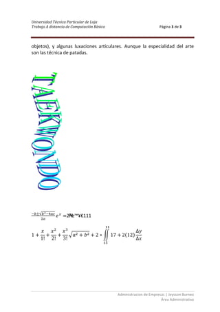 Universidad Técnica Particular de Loja
Trabajo A distancia de Computación Básica                          Página 3 de 3



objetos), y algunas luxaciones articulares. Aunque la especialidad del arte
son las técnica de patadas.




                   2₦≥™¥€111




                                            Administracion de Empresas | Jeysson Burneo
                                                                    Área Administrativa
 