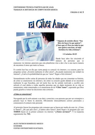 2152651122045<br />“Algunos de ustedes dicen: “Soy libre de hacer lo que quiera”. ¡Claro que sí! Pero no todo lo que uno quiere conviene, ni todo fortalece la vida cristiana”.<br />1 Corintios 10:23 <br />Desde hace años fue creciendo el número de personas que se enamoran vía internet, pareciera que esta plataforma vino a dar a luz a una nueva manera de encontrar el amor que tanto se busca.<br />Es común leer hoy en día que cierta pareja se conoció vía internet y se casaron, pero las preguntas serian: ¿Existirá realmente el ciber amor?, ¿Se puede enamorarse de verdad vía internet?, ¿Cuál es la probabilidad de que ese “amor” llegue a feliz término?<br />Semanalmente recibo cartas de personas de todas las edades que me comentan su historia, de cómo se enamoraron vía internet y de cómo su corazón quedo dañado al no encontrar realmente lo que buscaban, por tal razón hoy me he sentido motivado a escribir este artículo el cual dedico a todas aquellas personas que en algún momento de su vida se enamoraron, están enamorados o se enamoraran de un “Ciber Amor”, esperando que Dios pueda guiarlos a tomar las decisiones más correctas.<br />¿Cómo se conocieron?<br />Navegando por la web entraste a un chat y conociste a esa persona que por ser extranjero o paisano tuyo te llamo la atención. Obviamente intercambiaron correos personales y comenzaron el contacto más personal.<br />Al principio fueron las preguntas más comunes que se hacen por medio de esta vía: ¿Cómo te llamas?, ¿De qué país eres?, ¿Cuántos años tienes?, hasta llegar a la pregunta que casi TODOS hacen en su primer contacto vía internet: “¿Tienes novia(o)?”. Y la respuesta seguramente fue: NO.<br />Eso te motivo a conocer más acerca de esa persona, poco a poco comenzaron a intercambiar gustos, historias de vida, a contarse como quizá no les ha ido tan bien en el amor, o como están aun esperando a esa persona especial en su vida.<br />Con el transcurrir de los días su amistad ha crecido, hay un sentimiento indescriptible que esto provoca, quizá sea el hecho de su anonimato el que te llame la atención, ya que aunque han intercambiado muchas conversaciones, eso no quiere decir que lo conozcas o la conozcas a totalidad. Pero lo que hasta este punto conoces de él o de ella hace que te ilusione.<br />Y es que es fácil emocionarse con alguien vía internet, porque todo se presenta muy lindo, muy tierno, todo al principio es precioso, pues parece que si eso llegara a buen término seria la pareja ideal (según tus sentimientos hasta ese momento).<br />Ya pasaron varios días, desde que estaban entablando conversación vía internet y llego el momento de la gran pregunta: “¿Quiere ser mi novio(a)?”. Seguramente contestaste con un SI, sin a lo mejor haber consultado a Dios o sin esperar a que Dios te diera una respuesta.<br />Comienza el noviazgo cibernético.<br />Ahora comienza la otra etapa, la etapa en donde el amor emana de nuestro dedos con cada frase que se escribe, con cada palabra que se dice, esto parece un cuento de hadas, en donde seguramente (según tu) llegara a un final feliz, y es que pareciera que todo es perfecto.<br />Hay personas que se hacen novios el primer día de conocerse vía chat y otros que sin conocer a totalidad (porque nunca lo conocerás a totalidad hasta conocerlo en persona y con vivir con ella o el) a la otra persona le dan el SI.<br />Hay algo importante que tienes que saber: Que no importando cuanto tiempo has pasado hablando con esa persona, no significa que ya la conozcas muy bien. No te creas el que sabes lo que haces, porque hasta que no conozcas en persona a él o ella y hasta que no convivas un buen tiempo con esa persona, no terminaras de conocerla.<br />Hay algunos que creen que porque ya tienen ocho meses de estar hablando vía Messenger ya lo conocen o ya la conocen lo suficiente, JAMAS terminas de conocer a una persona y menos por Internet.<br />El noviazgo cibernético que hasta el momento llevas, pareciera que es bonito, hermoso, pues solo existen palabra lindas, se preocupan el uno del otro, y siempre hay un tema de que hablar, pero cuidado, eso no quiere decir que esa persona es ya para ti.<br />¿Existe el engaño en el Ciber Amor?<br />Creo que la pregunta es necia, y obviamente la respuesta es un enorme y gigantesco SI. Por la experiencia que tengo en cientos de casos como estos en los que he podido orientar, puedo decir que la probabilidad de que lo que te digan sea verdad es de un exagerado 10%, eso quiere decir que de cada 10 relaciones cibernéticas, solo una tal vez pueda llegar a feliz término. Quizá tu digas hasta este punto: Yo seré ese diez por ciento, ¿Ah sí?, pues esperemos a ver que dice Dios.<br />Quizá una de las formas en donde más se ataca a través de la mentira es el Internet, tu puedes estar hablando con una persona que es súper linda, súper buena onda, súper cristiana, pero te puedes llevar la sorpresa de tu vida al darte cuenta que todo fue una farsa, que todo lo hacía para ver hasta dónde podía llegar esa relación.<br />Muchos utilizan el ciber amor, como plataforma para llegar y tener sexo. Muchos en su mayoría hombres, conquistan a chicas vía internet, les bajan las estrellas del cielo, les cantan todas las canciones románticas que se conocen y las tratan como a reinas, porque lo único que buscan es llegar a tener la oportunidad de tener sexo.<br />Hay que hablarlo claro, no hay porque ocultar la verdad. En el “ciber amor” abunda la etapa en donde la cámara web es utilizada como instrumento del Diablo. Si, hablo que ¿Cuántos de nosotros sabemos de casos en donde la chica o el chico se ha desnudado a petición de la otra persona que está en el otro lado de la computadora?, y supuestamente todo por amor, por complacer al que según ella o el, será su compañera (ro) de por vida. ¡Bah! Que enorme error.<br />Chicas han sido grabadas por video mientras realizan “esa demostración de amor” y sus videos e imágenes circulan por toda la web, haciéndose publicas y famosas en el bajo mundo de la pornografía y todo por ser engañadas por personas que las trataron como reinas y de las cuales nunca pensaron que serian capaces de eso.<br />He sido testigo de casos en las que las vidas de las chicas han sido destruidas por una foto o un video que se subió al internet en un momento de intimidad, y todo por ese “ciber amor”.<br />Por otra parte tu puedes estar hablando con una persona que te dijo que era soltero o soltera, y sin saberlo esa persona está casada, a lo mejor pueda ser que estés hablando con niño que se hace pasar por una persona adulta o viceversa, una persona de avanzada edad que se hace pasar por un joven. El mundo del Chat y del Messenger y hasta el Facebook, es así, engañoso, tu vez algo y lo que parece puede que no sea.<br />Para terminar esta parte puedo decir que el Engaño esta a la orden del día en el Ciber Amor, desde cosas pequeñas como quitarte unos años o ponértelos, hasta decir que eres soltero, aun cuando eres casado y con hijos.<br />¿Todo el Ciber Amor es malo?<br />Aunque quisiera no puedo generalizar, yo jamás diría que todo es malo, ya que conozco parejas que se han enamorado por esta vía y que ahora son parejas muy utilizadas por Dios, pero tampoco eso me da la pauta para recomendarte o asegurarte que así será contigo.<br />Personalmente pienso que si Dios así lo quiere dos personas se conocerán por este medio, pero todo desde el inicio será muy diferente a lo que comúnmente ocurre. Hablo de que los parámetros para medir si eso es de Dios o no serán todo lo contrario a lo que normalmente suceden en las relaciones cibernéticas.<br />Por ejemplo y según los casos que conozco podría decir que cuando eso realmente es de Dios (Que por cierto la probabilidad es bien escasa) las cosas tendrían que ir de esta manera:<br />1. Se conocieron y con el tiempo entablaron una bonita amistad.<br />2. Esa amistad con el tiempo fue dando frutos y Dios fue colocando el sentimiento de amor en ellos.<br />3. Su visión de vida y de servicio son compatibles, pues los dos aman a Dios sobre todas las cosas y anhelaban servirle con todo su corazón.<br />4. Luego se conocieron en persona, se trataron y con el tiempo además de hablar vía internet, también dedicaban algunos fines de semana o días para poder conocerse más a profundidad.<br />5. Luego de un buen tiempo y de haberse conocido en persona y haberse tratado y además de haber orado al Señor pidiendo dirección llego la proposición de noviazgo y obviamente la respuesta fue positiva.<br />6. Luego de un tiempo de noviazgo, hicieron todos los preparativos necesarios para su boda y su futuro hogar en el cual convivirían para servirle al Señor.<br />7. Hoy en día su matrimonio es una bendición, porque nació no de una emoción cibernética, sino que Dios los unió poco a poco, sin prisa, sin ir corriendo y sin haberse buscado el uno al otro. Cuando Dios tiene propósitos para alguien, Dios hace todo lo posible por unirlos.<br />Si te das cuenta y eres detallista notaras que hay una parte que fue importante en esos 7 pasos y es el hecho de que se conocieron y se trataron en persona antes de haber entablado una relación.<br />Yo personalmente NO CREO en los noviazgos que se hacen sin conocerse en persona y de los cuales duran muchos años y luego los planes para casarse se hacen y una de las dos personas tiene que viajar a la ciudad o al país de la otra para casarse y vivir “felices”.<br />A pesar que hay casos en los cuales eso se ha dado de esa manera, yo como cristiano temeroso del Señor, no puedo decirte que eso sea lo correcto, ni mucho menos decirte que así será contigo. Mi obligación es decirte que si por casualidades de la vida sientes que estas enamorado de alguien vía Internet, entonces antes de entablar esa relación, ve y conoce a esa persona y trátala, no sería correcto de mi parte decirte que la conocieras en persona hasta el día que te casarías con él o ella. No es correcto y no te lo voy a recomendar, aun cuando quisieras que lo hiciera, pues no es lo que Dios me pone en mi corazón que sea lo correcto.<br />Si, se que mas de alguno saldrá con una su historia de que la tía o la amiga o la vecina, fue así y son felices, ok, ¡Gloria a Dios! por esas personas, pero tu caso no tiene porque ser similar.<br />Conozco casos de personas que me han escrito, en donde me comentan que nunca conocieron a chico, hasta el día que viajo a su país para casarse, se casaron y luego de un mes todo se vino abajo, la pobre chica tuvo que volver de ese país al cual había viajado para supuestamente ser feliz, mas sin embargo se topo con todo un desconocido, con un hombre muy diferente a aquel que le bajaba todas las estrellas vía Messenger o que vía Facebook le comentaba todas sus fotos con las palabras más dulces que existen.<br />No todo lo que brilla es oro, tu puedes decir: “El que no arriesga, no conquista”, pero yo creo que en el amor y más en una situación como esta, en la que no sabes con seguridad si lo que te dice es verdad o no, no se puede arriesgar. Creo que la voluntad de Dios es que guardemos nuestro corazón y no que por andar arriesgando tu corazón se quiebre en pedazos y te haga hasta alejarte del Señor por andar “arriesgando”.<br />¿Qué hago sí creo que estoy enamorada vía Internet?<br />Antes que nada, evalúa bien si realmente es enamoramiento o si es simple emoción. Creo que enamorarse va mas allá de unas cuantas conversaciones de chat, creo que el amor viene del hecho de compartir con aquella persona momentos especiales que hacen que ese amor crezca y obviamente cuando es de parte de Dios. Pero el Internet no da todas las garantías como para decir que puede ser un amor puro el que una u otra persona se dicen tener.<br />Yo te recomendaría que fueras delante del Señor y le dijeras que te guiara y sobre todo obedece a lo que Dios te está diciendo, porque a veces se da el caso que Dios te está diciendo que eso no es correcto, pero por tu emoción que es muy grande, obvias eso y haces de caso que aun Dios no te ha respondido, aun cuando su NO suena muy fuerte en tu vida.<br />Una cosa es pedir dirección al Señor y otra es obedecer aun cuando su respuesta no sea la que yo quiero.<br />Por otra parte si Dios te llegara a dar el aval, entonces trata de hacer bien las cosas, no hagas nada que creas que pueda ofender al Señor, no te adelantes en ningún proceso y tómalo todo con calma, pues si algo es de Dios, se dará, así que no hay porque desesperarse.<br />Por otra parte, si esta es tu quinta vez que crees estar enamorado de alguien vía internet, entonces ve y busca del Señor, deja unos días el internet porque seguramente te está haciendo mucho daño, pues no es normal que te la pases enamorada o enamorado a cada rato de cualquiera que te hable bonito por el Messenger o que se “preocupe” de ti.<br />Por último quiero decirte que no tienes porque buscar el amor necesariamente vía Internet, pues no creo que eso sea lo correcto, creo que esto se puede dar solo si esta en los planes de Dios y no porque nosotros lo queramos provocar.<br />Creo que tu Iglesia o tu Ciudad o País son suficientemente grandes como para que Dios pueda darte a alguien especial de allí. Ahora bien, si en los planes de Dios estaba que te enamoraras de alguien por esta vía, entonces será, no porque tu lo provocaste que así fuera, sino porque Dios así lo había trazado y las cosas se darán, sin necesidad que tu las busques y sin necesidad de cometer errores tontos como los que mencione en un inicio, nunca podemos cerrar las posibilidades al amor, pero si podemos decir que las posibilidades son muy escasas por tal razón yo no te recomendaría jamás que te confíes de este medio.<br />Cuando Dios te quiera dar a alguien, no habrá necesidad de provocar ese hecho.<br />LIBROS DE LA BIBLIAANTIGUO TESTAMENTONUEVO TESTAMENTOGénesis MateoÉxodoMarcosLevíticoLucasNúmerosJuanDeuteronomioHechos <br />Organigrama <br />fx=a0+n=1∞ancosnπxL+bnsinnπxL<br />