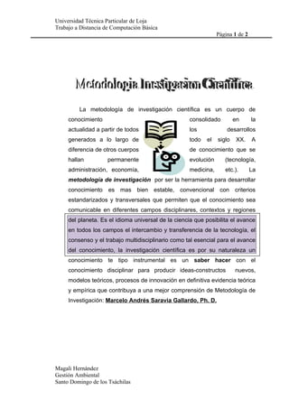 Universidad Técnica Particular de Loja
Trabajo a Distancia de Computación Básica
                                                                Página 1 de 2




         La metodología de investigación científica es un cuerpo de
     conocimiento                                   consolidado         en      la
     actualidad a partir de todos                   los             desarrollos
     generados a lo largo de                        todo   el   siglo    XX.    A
     diferencia de otros cuerpos                    de conocimiento que se
     hallan          permanente                     evolución      (tecnología,
     administración, economía,                      medicina,      etc.).       La
     metodología de investigación por ser la herramienta para desarrollar
     conocimiento es mas bien estable, convencional con criterios
     estandarizados y transversales que permiten que el conocimiento sea
     comunicable en diferentes campos disciplinares, contextos y regiones
     del planeta. Es el idioma universal de la ciencia que posibilita el avance
     en todos los campos el intercambio y transferencia de la tecnología, el
     consenso y el trabajo multidisciplinario como tal esencial para el avance
     del conocimiento, la investigación científica es por su naturaleza un
     conocimiento te tipo instrumental es un saber hacer con el
     conocimiento disciplinar para producir ideas-constructos           nuevos,
     modelos teóricos, procesos de innovación en definitiva evidencia teórica
     y empírica que contribuya a una mejor comprensión de Metodología de
     Investigación: Marcelo Andrés Saravia Gallardo, Ph. D.




Magali Hernández
Gestión Ambiental
Santo Domingo de los Tsáchilas
 