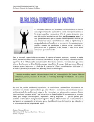                  <br />53340137795<br />La sociedad ecuatoriana vive momentos trascendentales de su historia, que compromete no sólo la expectativa, sino la participación política de los jóvenes, que hoy,  representa el 65% de votantes de nuestro país; esto deja sin piso la típica frase que dice “los jóvenes son el futuro” ya que, queda demostrado que los jóvenes somos el presente, es decir, que este Ecuador de luchas y confrontaciones contra la explotación y la desigualdad, está conformado, en su mayoría, por jóvenes de corazones rebeldes, ansiosos de transformar el sistema social, económico y político que nos ha gobernado en los últimos 27 años de la  seudo democracia que hemos vivido.<br />Para la juventud, caracterizada por sus ganas de cambiar al mundo, empezar a construir un mejor futuro, tratando de cambiar todo lo que deba ser cambiado, de dejar atrás esa vieja concepción errónea y perversa de la política que ha destruido nuestra democracia, economía y sociedad, tiene que ser no sólo un derecho, sino un deber histórico; aunque los políticos de siempre dirán que somos faltos de experiencia pero, la pregunta es: ¿Qué tipo de experiencia? ¿Talvez en mañoserías o prebendas? ¿O acaso la experiencia que ha provocado pobreza y miseria en nuestro país?.<br />La política es servicio, debe ser concebida no sólo como una forma de pensar, sino también como una forma de ser, de vivir, de actuar.  Y para ello,  la vocación y el amor por nuestra Patria son los únicos requisitos.  <br />Por ello, los círculos estudiantiles secundarios, las asociaciones y federaciones universitarias, sin importar si son privadas o públicas tienen que aunar esfuerzos e involucrarse activamente en el proceso político, aplaudir los cambios positivos que se den y ser críticos con quienes quieren mantener el status quo (“estado del momento actual”, que hace referencia al estado global de un asunto en un momento dado), pero siempre con inteligencia, argumentos, razón y propuestas.  Ya que los jóvenes para enfrentar los retos de ser protagonistas en la política del país deben encarnar una visión coherente de qué quieren ser y que pueden ser así como apoyar decididamente todas las iniciativas que redunden en el mejoramiento de este conglomerado social.  <br />Jóvenes ecuatorianos los invito a reflexionar sobre esta frase de un ilustre ciudadano de nuestra nación: “Desgraciado el pueblo, donde los jóvenes son humildes con el tirano, donde los estudiantes no hacen temblar al mundo”. (Juan Montalvo).<br />ENCUESTA REALIZADA A JOVENES ENTRE 15 Y 18 AÑOS<br />NOMBRESLE GUSTA LA POLITICAPARTICIPA EN POLITICA ESTUDIANTILASPIRA PARTICIPAR EN POLITICA NACIONALANA GUEVARANONONOISMAEL SOLISSISISICRISTINA HENKSINOSIEVELIN IZURIETANONONO<br />sinα±sinβ=2sin12α±βcos12α∓β(α) ∑ππ ≤ 200 ÷β± 1.<br />