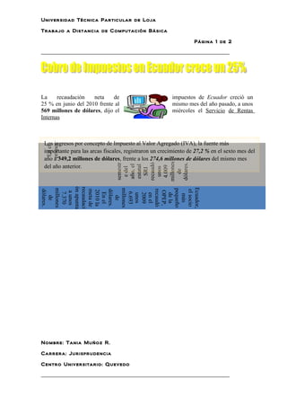 Universidad Técnica Particular de Loja

Trabajo a Distancia de Computación Básica

                                                                  Página 1 de 2

__________________________________________________________




La     recaudación   neta    de                         impuestos de Ecuador creció un
25 % en junio del 2010 frente al                        mismo mes del año pasado, a unos
569 millones de dólares, dijo el                        miércoles el Servicio de Rentas
Internas



 Los ingresos por concepto de Impuesto al Valor Agregado (IVA), la fuente más
 primer
  En el




 importante para las arcas fiscales, registraron un crecimiento de 27,2 % en el sexto mes del
 año a 349,2 millones de dólares, frente a los 274,6 millones de dólares del mismo mes

                                millones
                                recaudó




                                dólares.
                                semestr




 del año anterior.
                                 año, el
                                 estatal



                                 4.009
                                  e del




                                  unos
                                  SRI




                                   de
ón apunta
recaudaci




Ecuador,
 millones




 millones




 pequeño
 recaudó
 dólares.




 meta de


 dólares.




 el socio
 2010 la




  OPEP,
  a unos
  7.370




  6.693
   En el




   2009
   en el


   de la
   unos




   más
    de




    de




Nombre: Tania Muñoz R.

Carrera: Jurisprudencia

Centro Universitario: Quevedo

__________________________________________________________
 