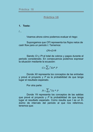 Práctica 18

                         Práctica 18


1. Texto:

/...

       Veamos ahora cómo podemos evaluar el riego:

        Supongamos que CFt representa los flujos netos de
cash flow para un periodo t. Tememos:

                          CFt=Ct-Pt

        Siendo Ct y Pt el total de cobros y pagos durante el
periodo considerado. En consecuencia podemos expresar
la situación mediante la ecuación:

                     Ct   ∑1nXit* P
        Donde Xit representa los conceptos de las entradas
y prevé el proyecto y P es la probabilidad de que tenga
lugar el resultado esperado.

       Por otra parte:

                     Pt    ∑1nYit * P
       Donde Yit representa los conceptos de las salidas
que prevé el proyecto y P la probabilidad de que tenga
lugar el resultado esperado. Como resulta que t es un K-
ésimo de intervalo del periodo al que nos referimos,
tenemos que:
 