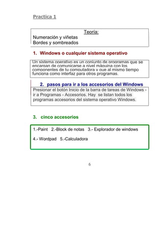 Practica 1


                          Teoría:
Numeración y viñetas
Bordes y sombreados

1. Windows o cualquier sistema operativo
Un sistema operativo es un conjunto de programas que se
encargan de comunicarse a nivel máquina con los
componentes de tu computadora y que al mismo tiempo
funciona como interfaz para otros programas.

   2. pasos para ir a los accesorios del Windows
Presionar el botón Inicio de la barra de tareas de Windows -
ir a Programas - Accesorios. Hay se listan todos los
programas accesorios del sistema operativo Windows.


3. cinco accesorios

1.-Paint 2.-Block de notas 3.- Explorador de windows

4.- Wordpad 5.-Calculadora




                             6
 